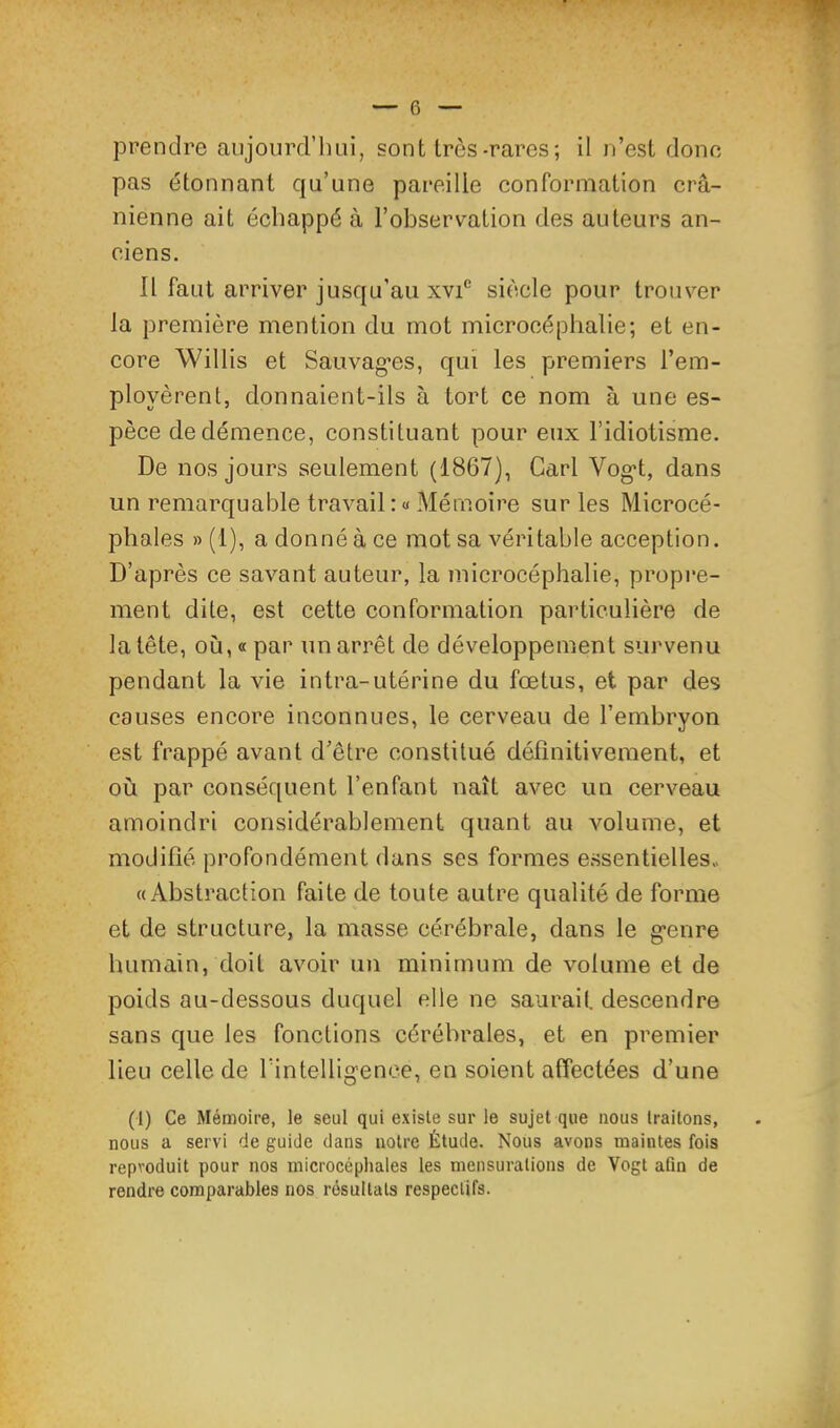 prendre aujonrd’lini, sont très-rares; il n’est dono pas étonnant qu’une pareille conformation crâ- nienne ait échappé à l’observation des auteurs an- ciens. Il faut arriver jusqu’au XVI® siècle pour trouver la première mention du mot microcéphalie; et en- core Willis et Sauvag'es, qui les premiers l’em- ployèrent, donnaient-ils à tort ce nom à une es- pèce de démence, constituant pour eux l’idiotisme. De nos jours seulement (1867), Cari Vog’t, dans un remarquable travail : « Mémoire sur les Microcé- phales » (1), a donné à ce mot sa véritable acception. D’après ce savant auteur, la microcéphalie, propre- ment dite, est cette conformation particulière de la tête, où, « par un arrêt de développement survenu pendant la vie intra-utérine du fœtus, et par des causes encore inconnues, le cerveau de l’embryon est frappé avant d’être constitué définitivement, et où par conséquent l’enfant naît avec un cerveau amoindri considérablement quant au volume, et modifié profondément dans ses formes e.ssentielles» «Abstraction faite de toute autre qualité de forme et de structure, la masse cérébrale, dans le g’enre humain, doit avoir un minimum de volume et de poids au-dessous duquel elle ne saurait, descendre sans que les fonctions cérébrales, et en premier lieu celle de rintellig'ence, en soient affectées d’une (1) Ce Mémoire, le seul qui existe sur le sujet que nous traitons, nous a servi de guide dans notre Étude. Nous avons maintes fois reproduit pour nos microcéphales les mensurations de Vogt afin de rendre comparables nos résultats respectifs.