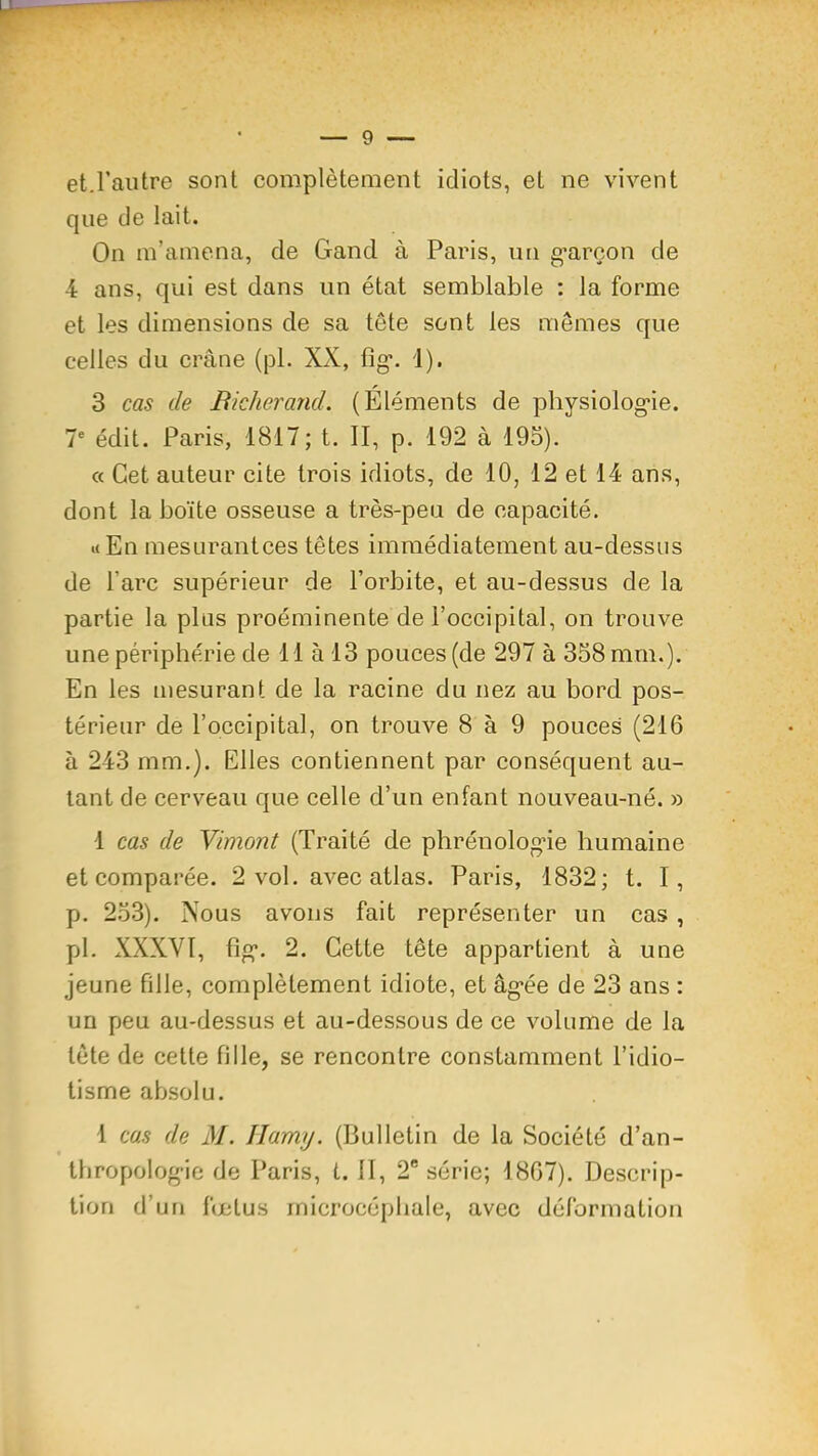 et.rautre sont complètement idiots, et ne vivent que de lait. On m’amena, de Gand à Paris, un g*areon de 4 ans, qui est dans un état semblable : la forme et les dimensions de sa tête sont les mêmes que celles du crâne (pi. XX, fig*. 1). 3 cas de Bicherand. (Éléments de physiolog*ie. 7® édit. Paris, 1817; t. II, p. 192 à 193). « Cet auteur cite trois idiots, de 10, 12 et 14 ans, dont la boîte osseuse a très-peu de capacité. i( En mesurantces têtes immédiatement au-dessus de l’arc supérieur de l’orbite, et au-dessus de la partie la plus proéminente de l’occipital, on trouve une périphérie de 11 à 13 pouces (de 297 à 358 mm.). En les mesurant de la racine du nez au bord pos- térieur de l’occipital, on trouve 8 à 9 pouces (216 à 243 mm.). Elles contiennent par conséquent au- tant de cerveau que celle d’un enfant nouveau-né. » 1 cas de Yimont (Traité de phréuolog'ie humaine et comparée. 2 vol. avec atlas. Paris, 1832; t. I, p. 253). Nous avons fait représenter un cas , pl. XXXVI, fig*. 2. Cette tête appartient à une jeune fille, complètement idiote, et âg’ée de 23 ans : un peu au-dessus et au-dessous de ce volume de la tête de cette fille, se rencontre constamment l’idio- tisme absolu. 1 cas de M. Ilamij. (Bulletin de la Société d’an- tbropolog-ie de Paris, t. II, 2® série; 1807). Descrip- tion d’un fœtus microcéphale, avec déformation