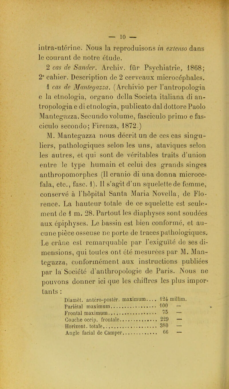 intra-utérine. Nous la reproduisons in extenso dans le courant de notre étude. 2 cas de Sander. Archiv. für Psychiatrie, 1868; 2“ cahier. Description de 2 cerveaux microcéphales. 1 cas de Mantegazza. (Archivio per rantropolog*ia e la etnolog’ia, org’ano délia Societa italiana di an- tropolog’ia e di etnolog’ia, publicato dal dottore Paolo Manteg*azza. Secundo volume, fasciculo primo e fas- ciculo secondo; Firenza, 1872 ) M. Manteg’azza nous décrit un de ces cas sing’u- liers, patholog’iques selon les uns, ataviques selon les autres, et qui sont de véritables traits d’union entre le type humain et celui des grands singes anthropomorphes (11 cranio di una donna microce- fala, etc., fasc. 1). 11 s’agit d’un squelette de femme, conservé à l’hôpital Santa Maria Novella, de Flo- rence. La hauteur totale de ce squelette est seule- ment de 1 m. 28. Partout les diaphyses sont soudées aux épiphyses. Le bassin est bien conformé, et au- cune pièce osseuse ne porte de traces palhologdques. Le crâne est remarquable par l’exig’uïté de ses di- mensions, qui toutes ont été mesurées par M. Man- teg’azza, conformément aux instructions publiées par la Société d’anthropologie de Paris. Nous ne pouvons donner ici que les chiffres les plus impor- tants : Diamèt. antéro-poslér. Pariétal maximum Frontal maximum Couche occip. frontale. Horizont. totale Angle facial de Camper maximum.... 124 millim. 100 - 75 — 229 — 380 — 66 —