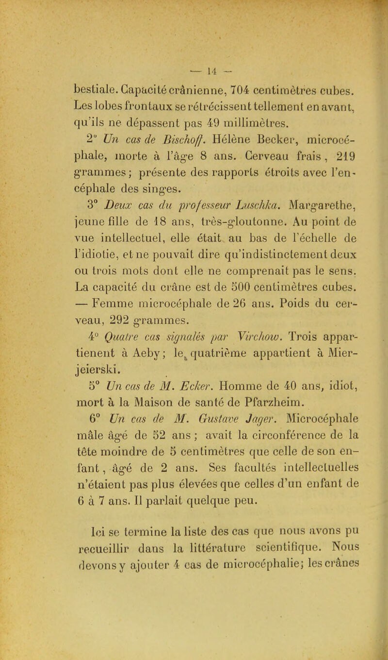 bestiale. Capacité crânienne, 704 centimètres cubes. Les lobes frontaux se rétrécissent tellement en avant, qu’ils ne dépassent pas 49 millimètres. 2“ Un cas de Dischoff. Hélène Becker, microcé- phale, morte à l’ag-e 8 ans. Cerveau frais , 219 g’rammes; présente des rapports étroits avec l’en- céphale des singes. 3“ Deux cas du 'professeur Luschka. Margarethe, jeune fdle de 18 ans, très-gloutonne. Au point de vue intellectuel, elle était au bas de l’échelle de l’idiotie, et ne pouvait dire qu’indistinctement deux ou trois mots dont elle ne comprenait pas le sens. La capacité du crâne est de 500 centimètres cubes. — Femme microcéphale de 26 ans. Poids du cer- veau, 292 g’rammes. 4° Quatre cas signalés par Virchow. Trois appar- tieneiit à Aeby; le^ quatrième appartient à Mier- jeierski. 5“ Un cas de M. Ecker. Homme de 40 ans, idiot, mort à la Maison de santé de Pfarzheim. 6“ Un cas de M. Gustave Jager. Microcéphale mâle âgé de 52 ans ; avait la circonférence de la tête moindre de 5 centimètres que celle de son en- fant , âgé de 2 ans. Ses facultés intellectuelles n’étaient pas plus élevées que celles d’un enfant de 6 à 7 ans. Il parlait quelque peu. Ici se termine la liste des cas que nous avons pu recueillir dans la littérature scientifique. Nous devons y ajouter 4 cas de microcéphalie; les crânes