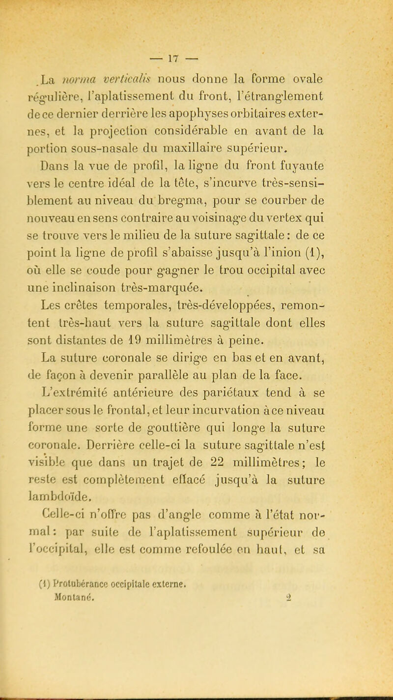 .La nonna verticalis nous donne la forme ovale rég'iilière, l’aplatissement du front, l’étrangdement de ce dernier derrière les apophyses orbitaires exter- nes, et la projection considérable en avant de la portion sous-nasale du maxillaire supérieur. Dans la vue de profil, la lig*ne du front fuyante vers le centre idéal de la tete, s’incurve très-sensi- blement au niveau du bregmia, pour se courber de nouveau en sens contraire au voisinag’e du vertex qui se trouve vers le milieu de la suture sag’ittale : de ce point la ligme de profil s’abaisse jusqu’à l’inion (1), où elle se coude pour g’ag'ner le trou occipital avec une inclinaison très-marquée. Les crêtes temporales, très-développées, remon- tent Irès-baut vers la suture sag’ittale dont elles sont distantes de 19 millimètres à peine. La suture coronale se dirigée en bas et en avant, de façon à devenir parallèle au plan de la face. L’extrémité antérieure des pariétaux tend à se placer sous le frontal, et leur incurvation à ce niveau forme une sorte de g’outtière qui long’e la suture coronale. Derrière celle-ci la suture sag’ittale n’est visible que dans un trajet de 22 millimètres ; le reste est complètement effacé jusqu’à la suture lambdoïde. Celle-ci n’oiïre pas d’ang’le comme à l’état nor- mal: par suite de l’aplatissement supérieur de l’occipital, elle est comme refoulée en haut, et sa (1) Protubérance occipitale externe. Montané.