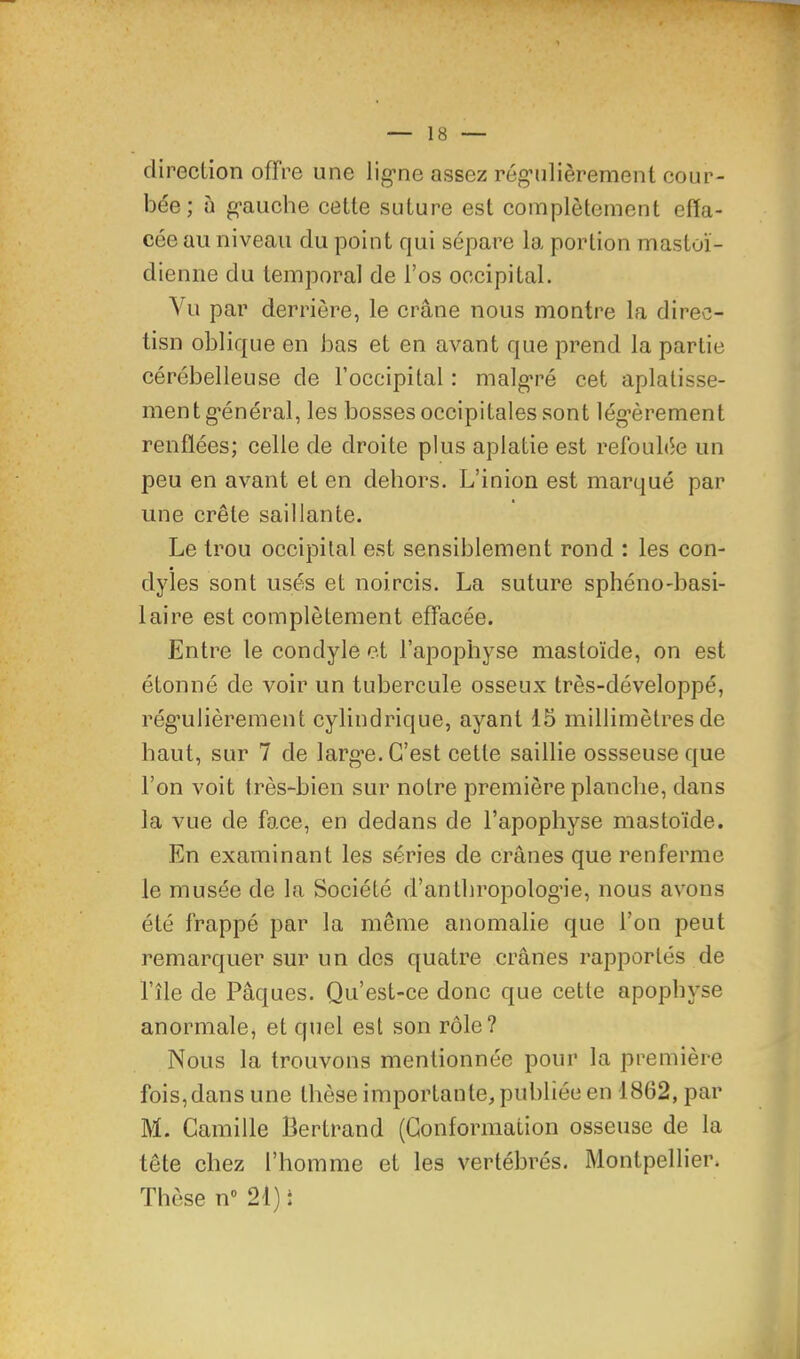 direction offre une lig’ne assez rég’ulièrement cour- bée ; à g-aiiche cette suture est complètement effa- cée au niveau du point qui sépare la portion mastoï- dienne du temporal de l’os occipital. Vu par derrière, le crâne nous montre la direc- tisn oblique en bas et en avant que prend la partie cérébelleuse de l’occipital : malg'ré cet aplatisse- ment g’énéral, les bosses occipitales sont légèrement renflées; celle de droite plus aplatie est refoulée un peu en avant et en dehors. L’inion est marqué par une crête saillante. Le trou occipital est sensiblement rond : les con- dyies sont usés et noircis. La suture sphéno-basi- laire est complètement effacée. Entre le condyle et l’apophyse mastoïde, on est étonné de voir un tubercule osseux très-développé, régulièrement cylindrique, ayant 15 millimètres de haut, sur 7 de large. C’est cette saillie ossseuse que l’on voit très-bien sur notre première planche, dans la vue de face, en dedans de l’apophyse mastoïde. En examinant les séries de crânes que renferme le musée de la Société d’anthropologie, nous avons été frappé par la même anomalie que l’on peut remarquer sur un des quatre crânes rapportés de l’île de Pâques. Qu’est-ce donc que cette apophyse anormale, et quel est son rôle? Nous la trouvons mentionnée pour la première fois,dans une thèse importante, publiée en 1862, par M. Camille Bertrand (Conformation osseuse de la tête chez l’homme et les vertébrés. Montpellier. Thèse n 21) t