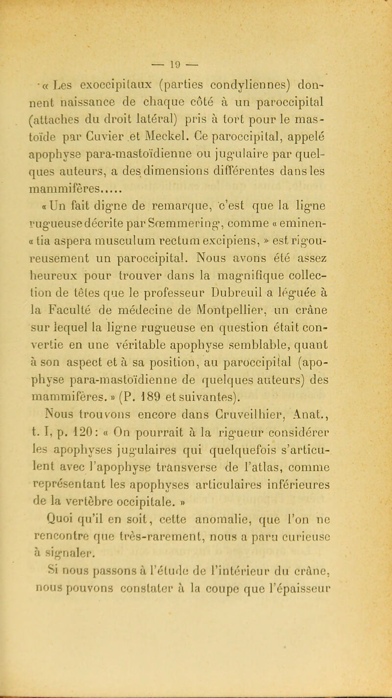 •«Les exoccipilaiix (parties condyliennes) don- nent naissance de chaque côté à un paroccipital (attaches du droit latéral) pris à tort pour le mas- toïde par Cuvier et Meckel. Ce paroccipital, appelé apophyse para-mastoïdienne ou jug’ulaire par quel- ques auteurs, a des dimensions différentes dans les mammifères «Un fait dig’oe de remarque, c’est que la lig'ne rug'Lieusedécrite par Sremmering’, comme «eminen- a tia aspera musculum rectum excipiens, » est rig’ou- rcLisement un paroccipital. Nous avons été assez heureux pour trouver dans la mag’nifîque collec- tion de têtes que le professeur Dubreuil a lég’uée à la Faculté de médecine de Montpellier, un crâne sur lequel la ligne rugueuse en question était con- vertie en une véritable apophyse semblable, quant à son aspect et à sa position, au paroccipital (apo- physe para-mastoïdienne de quelques auteurs) des mammifères.» (P. 189 et suivantes). Nous trouvons encore dans Gruveilhier, Anat., t. I, p. 120: « On pourrait à la rig’ueur considérer les apophyses jug’ulaires qui quelquefois s’articu- lent avec l’apophyse transverse de l’atlas, comme représentant les apophyses articulaires inférieures de la vertèbre occipitale. » Quoi qu’il en soit, cette anomalie, que l’on ne rencontre que très-rarement, nous a paru curieuse à signaler. Si nous passons à l’étuflc de l’intérieur du crâne, nous pouvons constater â la coupe que l’épaisseur