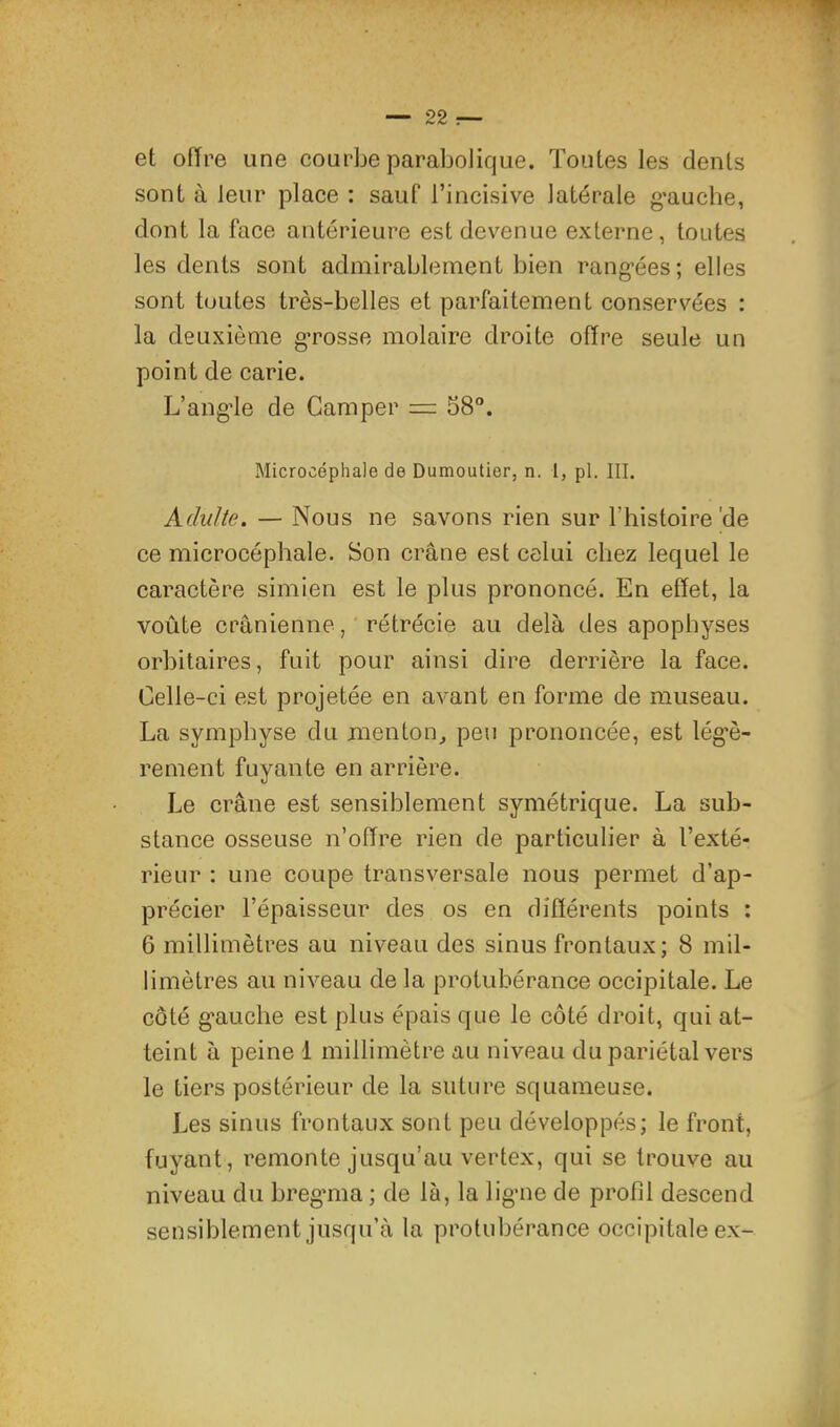 et offre une courbe parabolique. Toutes les dents sont à leur place : sauf l’incisive latérale g'auche, dont la face antérieure est devenue externe, toutes les dents sont admirablement bien rangées; elles sont toutes très-belles et parfaitement conservées : la deuxième grosse molaire droite offre seule un point de carie. L’angle de Camper = 58®. Microcéphale de Dumoutier, n. 1, pl. III. Adulte. — Nous ne savons rien sur l’histoire'de ce microcéphale. Son crâne est celui chez lequel le caractère simien est le plus prononcé. En effet, la voûte crânienne, rétrécie au delà des apophyses orbitaires, fuit pour ainsi dire derrière la face. Celle-ci est projetée en avant en forme de museau. La symphyse du menton^ peu prononcée, est légè- rement fuyante en arrière. Le crâne est sensiblement symétrique. La sub- stance osseuse n’offre rien de particulier à l’exté- rieur : une coupe transversale nous permet d’ap- précier l’épaisseur des os en différents points : 6 millimètres au niveau des sinus frontaux; 8 mil- limètres au niveau de la protubérance occipitale. Le côté gauche est plus épais que le côté droit, qui at- teint à peine 1 millimètre au niveau du pariétal vers le tiers postérieur de la suture squameuse. Les sinus frontaux sont peu développés; le front, fuyant, remonte jusqu’au vertex, qui se trouve au niveau du bregma ; de là, la ligne de profil descend sensiblement jusqu’à la protubérance occipitale ex-