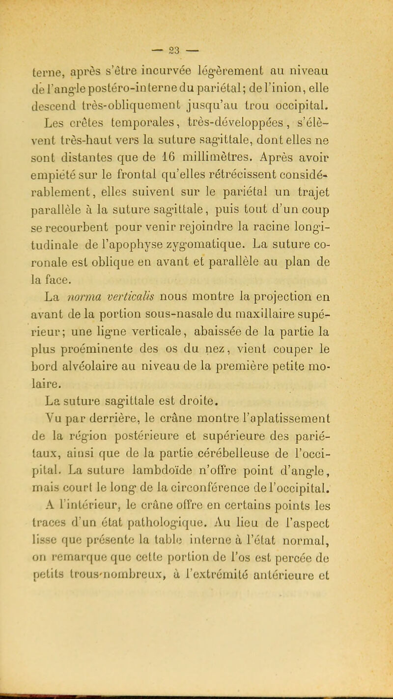 terne, après s’ètre incurvée lég*èrement au niveau dé rang‘Iepostéro-in terne du pariétal; del’inion, elle descend très-obliquement jusqu’au trou occipital. Les crêtes temporales, très-développées, s’élè- vent très-haut vers la suture sagâttale, dont elles ne sont distantes que de 16 millimètres. Après avoir empiété sur le frontal qu’elles rétrécissent considé- rablement, elles suivent sur le pariétal un trajet parallèle à la suture sagâttale, puis tout d’un coup se recourbent pour venir rejoindre la racine long-i- tudinale de l’apophyse zyg’omatique. La suture co- ronale est oblique en avant et parallèle au plan de la face. La norma verticalis nous montre la projection en avant de la portion sous-nasale du maxillaire supé- rieur; une lig’ne verticale, abaissée de la partie la plus proéminente des os du nez, vient couper le bord alvéolaire au niveau de la première petite mo- laire. La suture sag’ittale est droite. Vu par derrière, le crâne montre l’aplatissement de la rég’ion postérieure et supérieure des parié- taux, ainsi que de la partie cérébelleuse de l’occi- pital. La suture lambdoïde n’offre point d’ang-le, mais court le long* de la circonférence de l’occipital. A l’intérieur, le crâne offre en certains points les traces d’un état patholog*ique. Au lieu de l’aspect lisse que présente la table interne à l’état normal, on remarque que cette portion de l’os est percée de petits trousMiombreux, â l’extrémité antérieure et
