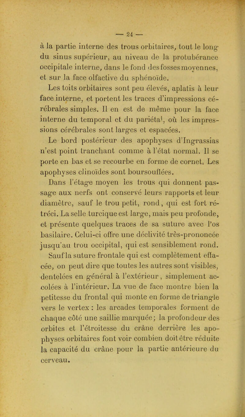 à la partie interne des trous orbitaires, tout le long* du sinus supérieur, au niveau de la protubérance occipitale interne, dans le fond des fosses moyennes, et sur la face olfactive du sphénoïde. Les toits orbitaires sont peu élevés, aplatis à leur face interne, et portent les traces d’impressions cé- rébrales simples. Il en est de même pour la face interne du temporal et du pariétal, où les impres- sions cérébrales sont larg'es et espacées. Le bord postérieur des apophyses d’Ing-rassias n’est point tranchant comme à l’état normal. 11 se porte en bas et se recourbe en forme de cornets Les apophyses clinoïdes sont boursouflées. Dans l’étag’e moyen les trous qui donnent pas- sag’e aux nerfs ont conservé leurs rapports et leur diamètre, sauf le trou petit, rond, qui est fort ré- tréci. La selle turcique est larg’e, mais peu profonde, et présente quelques traces de sa suture avec l’os basilaire. Celui-ci offre une déclivité très-prononcée jusqu’au trou occipital, qui est sensiblement rond. Sauf la suture frontale qui est complètement effa- cée, on peut dire que toutes les autres sont visibles, dentelées en g*énéral à l’extérieur, simplement ac- colées à l’intérieur. La vue de face montre bien la petitesse du frontal qui monte en forme detriang-le vers le vertex : les arcades temporales forment de chaque côté une saillie marquée; la profondeur des orbites et l’étroitesse du crâne derrière les apo- physes orbitaires font voir combien doit être réduite la capacité du crâne pour la partie antérieure du cerveau.