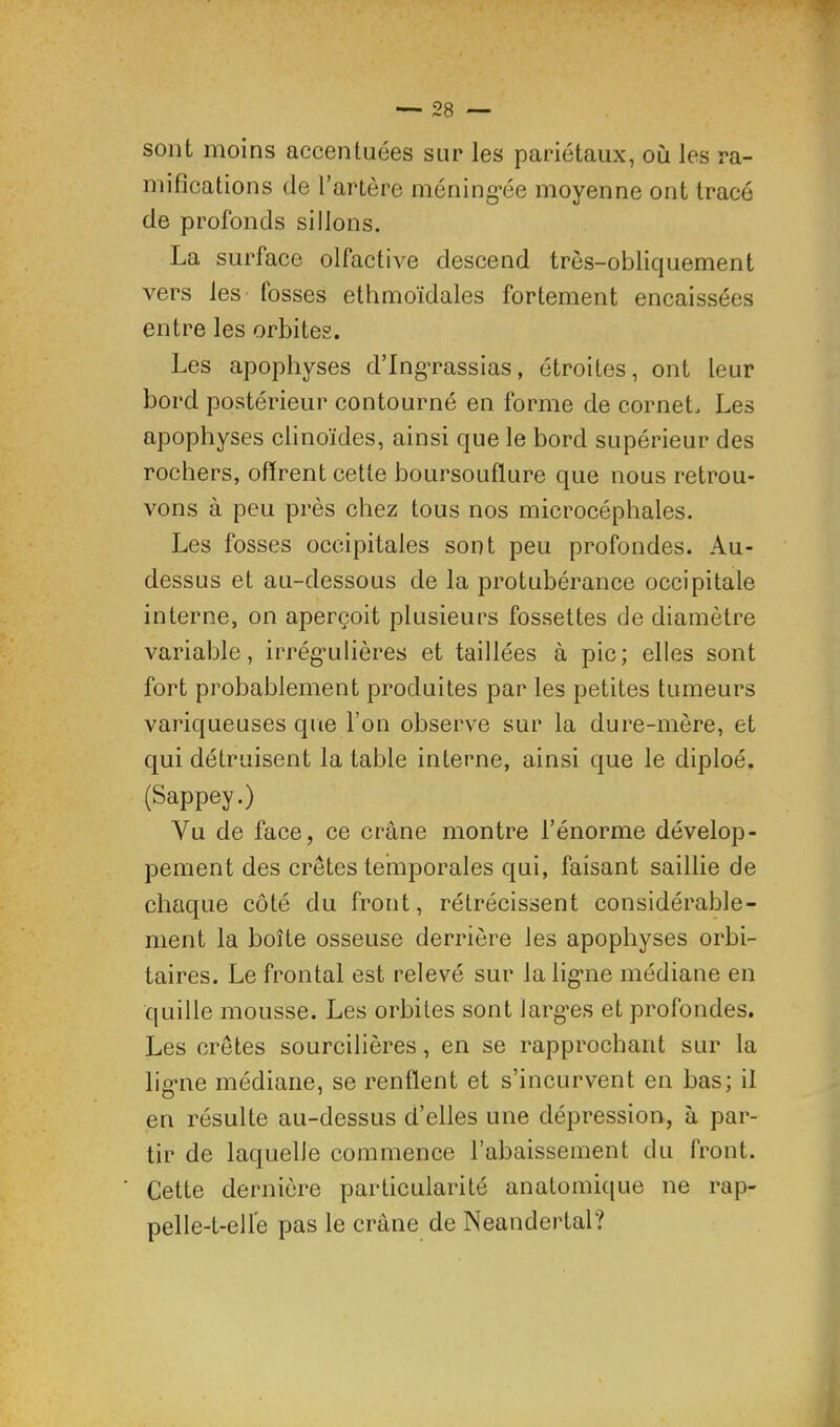 sont moins accentuées sur les pariétaux, où les ra- mifications de l’artère méning-ée moyenne ont tracé de profonds sillons. La surface olfactive descend très-obliquement vers les fosses ethmoïdales fortement encaissées entre les orbites. Les apophyses d’Ing’rassias, étroites, ont leur bord postérieur contourné en forme de cornet. Les apophyses clinoïdes, ainsi que le bord supérieur des rochers, ofirent cette boursouflure que nous retrou- vons à peu près chez tous nos microcéphales. Les fosses occipitales sont peu profondes. Au- dessus et au-dessous de la protubérance occipitale interne, on aperçoit plusieurs fossettes de diamètre variable, irrég-ulières et taillées à pic; elles sont fort probablement produites par les petites tumeurs variqueuses que l’on observe sur la dure-mère, et qui détruisent la table interne, ainsi que le diploé. (Sappey.) Vu de face, ce crâne montre l’énorme dévelop- pement des crêtes temporales qui, faisant saillie de chaque côté du front, rétrécissent considérable- ment la boîte osseuse derrière les apophyses orbi- taires. Le frontal est relevé sur la lig*ne médiane en quille mousse. Les orbites sont larg’es et profondes. Les crêtes sourcilières, en se rapprochant sur la lig-ne médiane, se renflent et s’incurvent en bas; il en résulte au-dessus d’elles une dépression, à par- tir de laquelle commence l’abaissement du front. Cette dernière particularité anatomic|ue ne rap- pelle-t-elle pas le crâne de Neandertal?