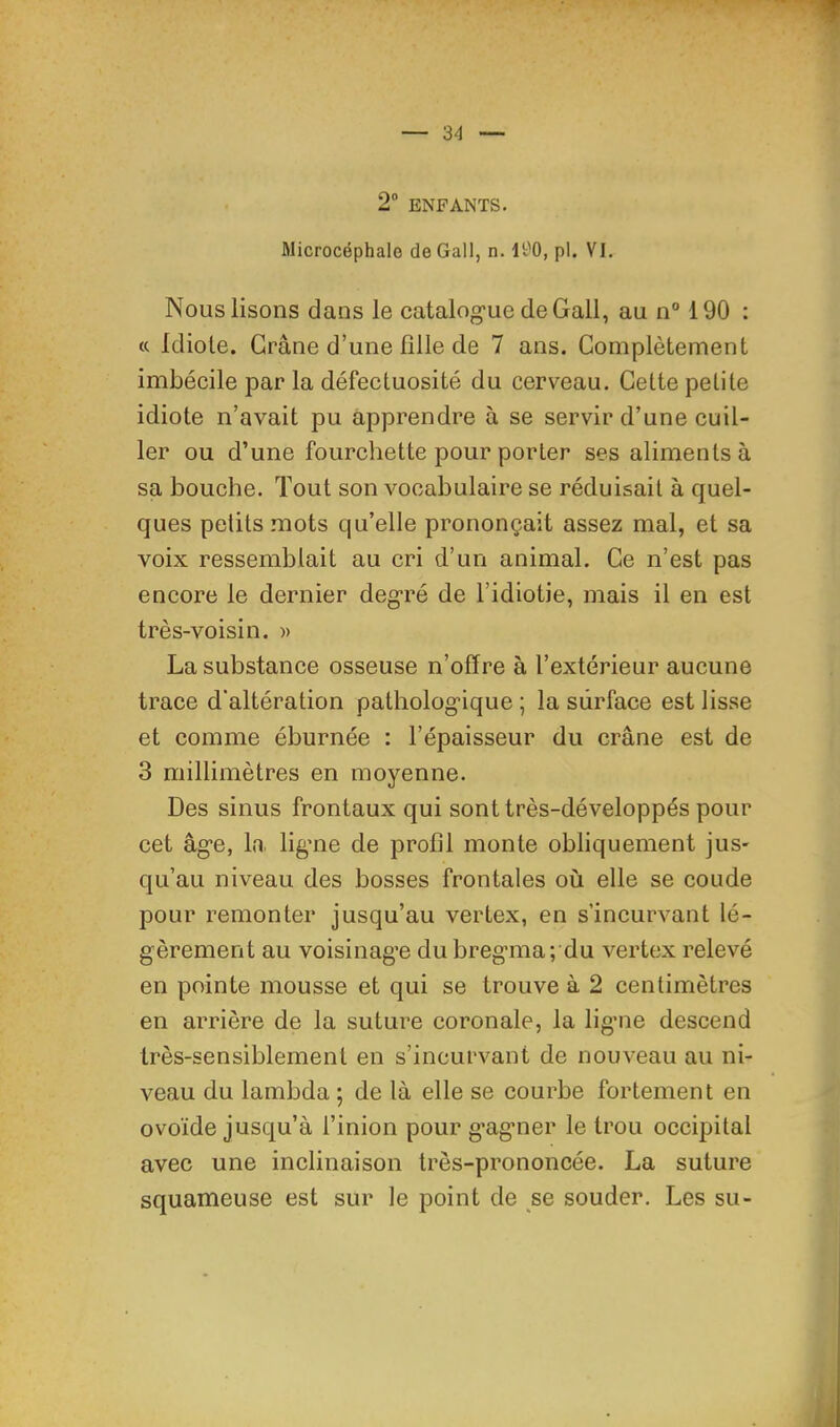 2” ENFANTS. Microcéphale de Gall, n. It'O, pl. VI. Nous lisons dans le catalog'ue deGall, au n“ 190 : « Idiole. Crâne d’une ülle de 7 ans. Complètement imbécile par la défectuosité du cerveau. Cette petite idiote n’avait pu apprendre à se servir d’une cuil- ler ou d’une fourchette pour porter ses aliments à sa bouche. Tout son vocabulaire se réduisait à quel- ques petits mots qu’elle prononçait assez mal, et sa voix ressemblait au cri d’un animal. Ce n’est pas encore le dernier deg*ré de l’idiotie, mais il en est très-voisin. » La substance osseuse n’offre à l’extérieur aucune trace d'altération patholog’ique ; la surface est lisse et comme éburnée : l’épaisseur du crâne est de 3 millimètres en moyenne. Des sinus frontaux qui sont très-développés pour cet âg’e, la ligme de profil monte obliquement jus- qu’au niveau des bosses frontales où elle se coude pour remonter jusqu’au vertex, en s’incurvant lé- gèrement au voisinage dubregma; du vertex relevé en pointe mousse et qui se trouve à 2 centimètres en arrière de la suture coronale, la ligne descend très-sensiblement en s’incurvant de nouveau au ni- veau du lambda ; de là elle se courbe fortement en ovoïde jusqu’à l’inion pour g'agner le trou occipital avec une inclinaison très-prononcée. La suture squameuse est sur le point de se souder. Les su- ii