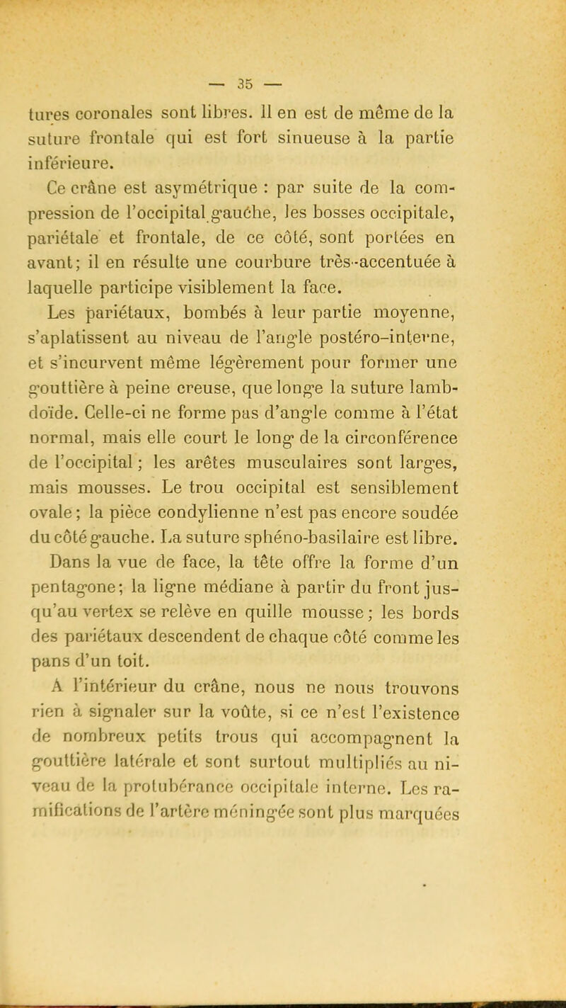 tures coronales sont libres. 11 en est de même de la suture frontale qui est fort sinueuse à la partie inférieure. Ce crâne est asymétrique ; par suite de la com- pression de l’occipital g’auéhe, les bosses occipitale, pariétale et frontale, de ce côté, sont portées en avant; il en résulte une courbure très-accentuée à laquelle participe visiblement la face. Les pariétaux, bombés à leur partie moyenne, s’aplatissent au niveau de rang-le postéro-interne, et s’incurvent même lég*èrement pour former une g-outtière à peine creuse, que long*e la suture lamb- doïde. Celle-ci ne forme pas d’ang-le comme à l’état normal, mais elle court le long* de la circonférence de l’occipital ; les arêtes musculaires sont larg*es, mais mousses. Le trou occipital est sensiblement ovale ; la pièce condylienne n’est pas encore soudée ducôtég-auche. La suture sphéno-basilaire est libre. Dans la vue de face, la tête offre la forme d’un pentag*one; la lig*ne médiane à partir du front jus- qu’au vertex se relève en quille mousse ; les bords des pariétaux descendent de chaque côté comme les pans d’un toit. A l’intérieur du crâne, nous ne nous trouvons rien à sig*naler sur la voûte, si ce n’est l’existence de nombreux petits trous qui accompagnent la gouttière latérale et sont surtout multipliés au ni- veau de la protubérance occipitale intei’ne. Les ra- mifications de l’artère méningée sont plus marquées