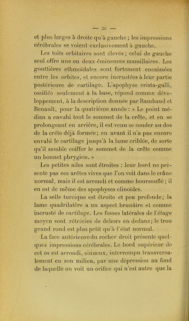 et plus larg’es à droite qu’àg’auclie ; les impressions cérébrales se voient exclusivement <à g’auche. Les toits orbitaires sont élevés ; celui de g*auche seul offre une ou deux éminences mamillaires. Les g’oiittières ethmoïdales sont fortement encaissées entre les orbites, et encore incrustées à leur partie postérieure de cartilag’e. L’apophyse crista-g-alli, ossifiée seulement à la base, répond comme déve- loppement, à la description donnée parRambaud et Renault, pour la cfuatrième année : « Le point mé- dian a envahi tout le sommet de la crête, et en se prolong-eant en arrière, il est venu se souder au dos de la crête déjà formée; en avant il n’a pas encore envahi le cartilag’e jusqu’à la lame criblée, de sorte qu’il semble coiffer le sommet de la crête comme un bonnet phrygien. » Les petites ailes sont étroites : leur bord ne pré- sente pas ces arêtes vives que l’on voit dans le crâne normal, mais il est arrondi et comme boursouflé ; il en est de même des apophyses clinoïdes. La selle turcique est étroite et peu profonde; la lame quadrilatère a un aspect brunâtre et comme incrusté de cartilag’e. Les fosses latérales de l’étage moyen sont rétrécies de dehors en dedans; le trou g-rand rond est plus petit qu’à l’état normal. La face antérieuredu rocher droit présente quel- ques impressions cérébrales. Le bord supérieur de cet os est arrondi, sinueux, interrompu transversa- lement en son milieu, par une dépression au fond de laquelle on voit un orifice qui n’est autre que la