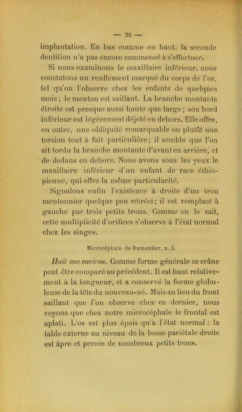 implantation. En bas comme en haut, la seconde dentition n’a pas encore commencé à s’effectuer. Si nous examinons le maxillaire inférieur, nous constatons un renflement marqué du corps de l’os, tel qu’on l’observe chez les enfants de quelques mois; le menton est saillant. La branche montante étroite est presque aussi haute que larg-e; son bord inférieur est 1 ég*è rem en t déjeté en dehors. Elle offre, en outre, une obliquité remarquable ou plutôt une torsion tout à fait particulière; il semble que l’on ait tordu la branche montante d’avant en arrière, et de dedans en dehors. Nous avons sous les yeux le maxillaire inférieur d’un enfant de race éthio- pienne, qui offre la même particularité. Sig*nalons enfin l’existence à droite d’un trou mentonnier quelque peu rétréci; il est remplacé à g’auche par trois petits trous. Comme on le sait, cette multiplicité d’orifices s’observe à l’état normal chez les singles. Microcéphale de Dumontier, n. 3. Huit ans environ. Gomme forme g^énérale ce crâne peut être comparé au précédent. Il est haut relative- ment à la long'ueur, et a conservé la forme g'iobu- leuse de la tête du nouveau-né. Mais au lieu du front saillant que l’on observe chez ce dernier, nous voyons que chez notre microcéphale le frontal est aplati. L’os est plus épais qu’à l’état normal ; la table externe au niveau de la bosse pariétale droite est âpre et percée de nombreux petits trous.