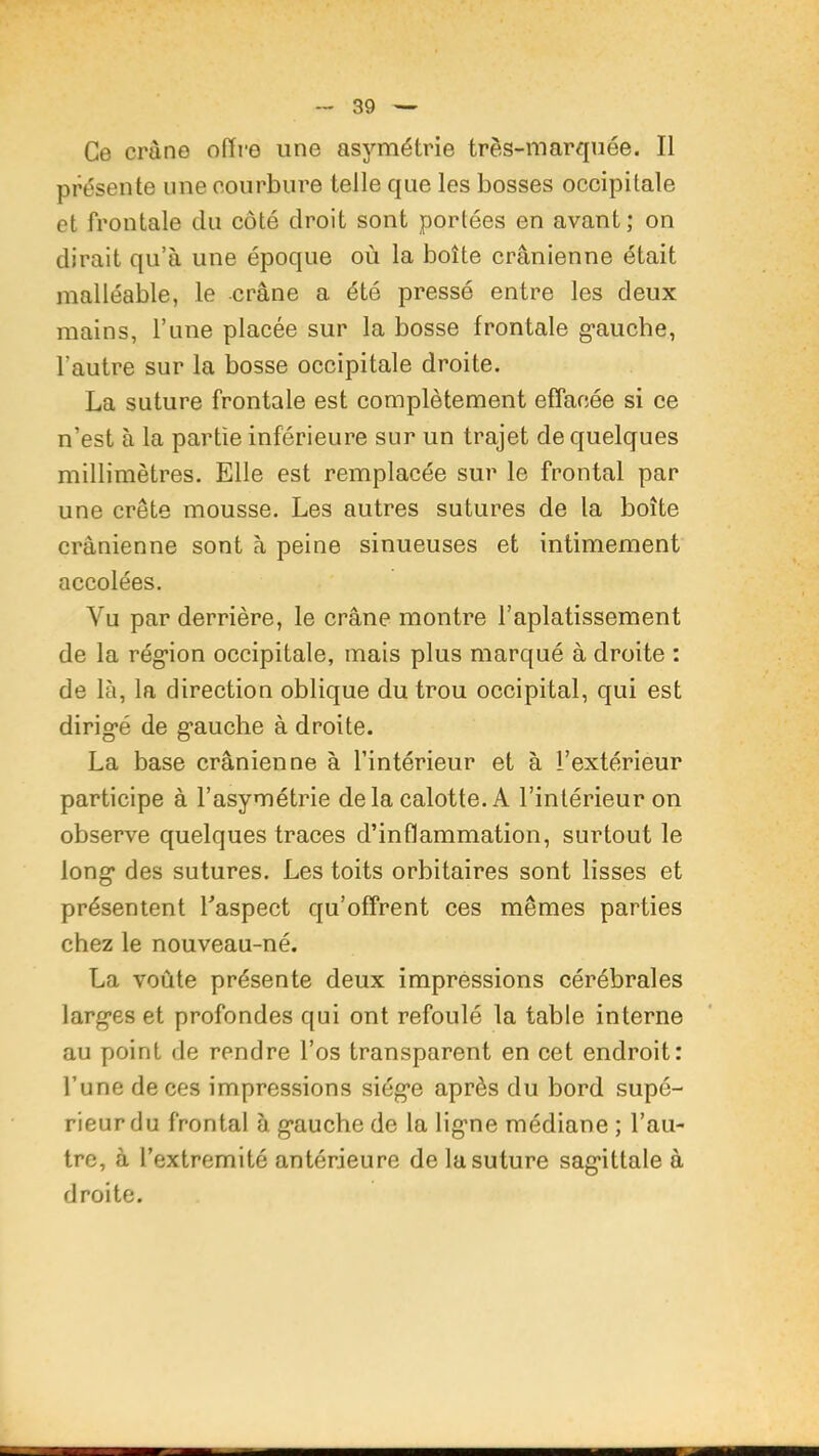 Ce crâne offre une asymétrie très-marquée. Il présente une courbure telle que les bosses occipitale et frontale du côté droit sont portées en avant; on dirait qu’à une époque où la boîte crânienne était malléable, le crâne a été pressé entre les deux mains, l’une placée sur la bosse frontale g-aucbe, l’autre sur la bosse occipitale droite. La suture frontale est complètement effacée si ce n’est à la partie inférieure sur un trajet de quelques millimètres. Elle est remplacée sur le frontal par une crête mousse. Les autres sutures de la boîte crânienne sont à peine sinueuses et intimement accolées. Vu par derrière, le crâne montre l’aplatissement de la rég*ion occipitale, mais plus marqué à droite : de là, la direction oblique du trou occipital, qui est dirigé de gauche à droite. La base crânienne à l’intérieur et à l’extérieur participe à l’asymétrie delà calotte. A l’intérieur on observe quelques traces d’inflammation, surtout le long des sutures. Les toits orbitaires sont lisses et présentent Taspect qu’offrent ces mêmes parties chez le nouveau-né. La voûte présente deux impressions cérébrales larges et profondes qui ont refoulé la table interne au point de rendre l’os transparent en cet endroit: l’une de ces impressions siège après du bord supé- rieur du frontal à gauche de la ligne médiane ; l’au- tre, à l’extremité antérieure de la suture sagittale à droite.