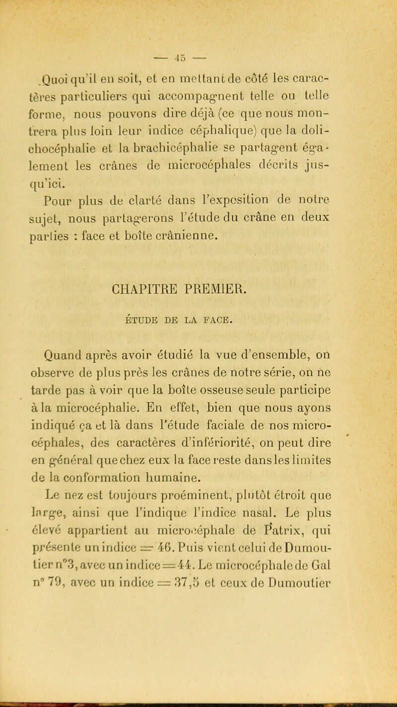 .Quoiqu’il en soit, et en mettant de côté les carac- tères particuliers qui accompag*nent telle ou telle forme, nous pouvons dire déjà (ce que nous mon- trera plus loin leur indice céphalique) que la doli- chocéphalie et la brachicéphalie se partag'ent éga- lement les crânes de microcéphales décrits jus- qu’ici. Pour plus de clarté dans l’expcsition de notre sujet, nous partagerons l’étude du crâne en deux parlies : face et boîte crânienne. CHAPITRE PREMIER. ÉTUDE DE LA FACE. Quand après avoir étudié la vue d’ensemble, on observe de plus près les crânes de notre série, on ne tarde pas avoir que la boîte osseuse seule participe à la microcéphalie. En effet, bien que nous ayons indiqué ça et là dans l’étude faciale de nos micro- céphales, des caractères d’infériorité, on peut dire en général quechez eux la face reste dansles limites de la conformation humaine. Le nez est toujours proéminent, plutôt étroit que large, ainsi que l’indique l’indice nasal. Le plus élevé appartient au microcéphale de P’atrix, qui présente un indice — 4G. Puis vient celui de Dumon- tier n^S, avec unindice = 44. Le microcéphale de Gai n'’ 79, avec un indice = 37,5 et ceux de Dumontier