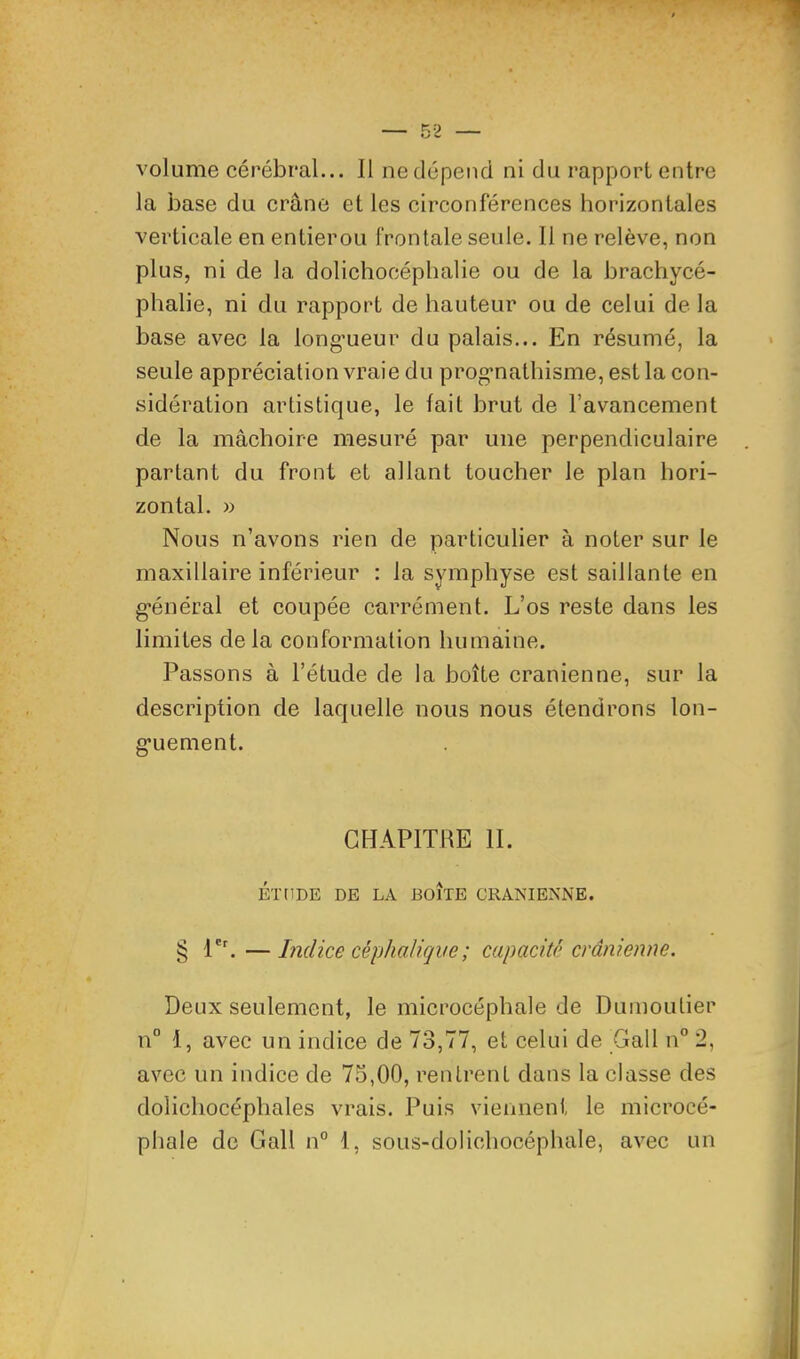 volume cérébral... Il ne dépend ni du rapport entre la base du crâne et les circonférences horizontales verticale en entierou frontale seule. 11 ne relève, non plus, ni de la dolichocéphalie ou de la brachycé- phalie, ni du rapport de hauteur ou de celui de la base avec la longueur du palais... En résumé, la seule appréciation vraie du prognathisme, est la con- sidération artistique, le lait brut de l’avancement de la mâchoire mesuré par une perpendiculaire partant du front et allant toucher le plan hori- zontal. » Nous n’avons rien de particulier à noter sur le maxillaire inférieur : la symphyse est saillante en général et coupée carrément. L’os reste dans les limites de la conformation humaine. Passons à l’étude de la boîte crânienne, sur la description de laquelle nous nous étendrons lon- guement. CHAPITRE II. ÉTtlDE DE LA BOITE CRANIENNE. § l'h—Lidice céphalique ; capacité crânienne. Deux seulement, le microcéphale de Duinoutier n° 1, avec un indice de et celui de Gall n” 2, avec un indice de 75,00, rentrent dans la classe des dolichocéphales vrais. Puis viennent le microcé- phale de Gall n° 1, sous-dolichocéphale, avec un