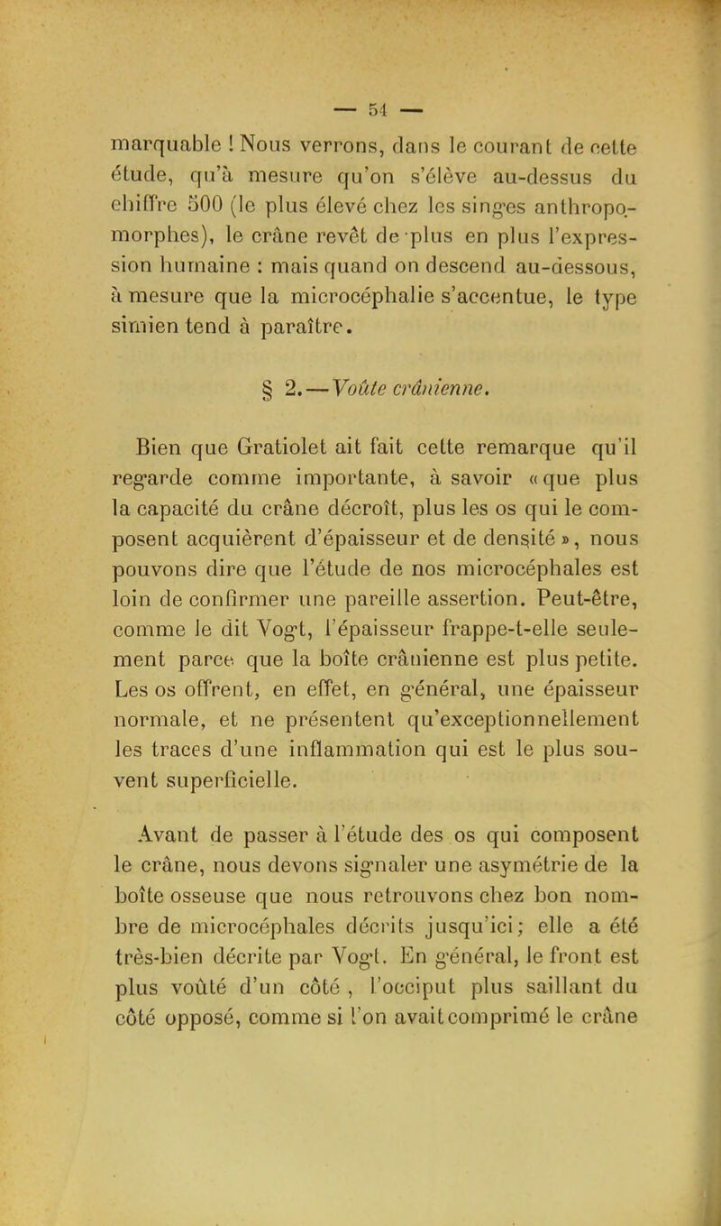 marquable ! Nous verrons, dans le courant de cette étude, qu’à mesure qu’on s’élève au-dessus du ehifPre 500 (le plus élevé chez les sing-es anthropo- morphes), le crâne revêt de plus en plus l’expres- sion humaine ; mais quand on descend au-dessous, à mesure que la microcéphalie s’accentue, le type simien tend à paraître. § 2. — Voûte crânienne. Bien que Gratiolet ait fait cette remarque qu’il reg’arde comme importante, à savoir a que plus la capacité du crâne décroît, plus les os qui le com- posent acquièrent d’épaisseur et de densité », nous pouvons dire que l’étude de nos microcéphales est loin de confirmer une pareille assertion. Peut-être, comme le dit Vog’t, l’épaisseur frappe-t-elle seule- ment parce que la boîte crânienne est plus petite. Les os offrent, en effet, en g’énéral, une épaisseur normale, et ne présentent qu’exceptionnellement les traces d’une inflammation qui est le plus sou- vent superficielle. Avant de passer à l’étude des os qui composent le crâne, nous devons sig’iialer une asymétrie de la boîte osseuse que nous retrouvons chez bon nom- bre de microcéphales décrits jusqu’ici; elle a été très-bien décrite par Vogd. En g’énéral, le front est plus voûté d’un côté , l’occiput plus saillant du coté opposé, comme si l’on avait comprimé le crâne