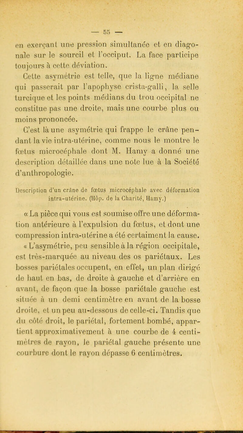 en exerçant une pression simnllanéo et en diag*o- nale sur le sourcil et l’occiput. La face participe toujours il cette déviation. Cette asymétrie est telle, que la lig’ne médiane qui passerait par l’apophyse crista-g-alli, la selle turcique et les points médians du trou occipital ne constitue pas une droite, mais une courbe plus ou moins prononcée. C’est là une asymétrie qui frappe le crâne pen- dant la vie intra-utérine, comme nous le montre le fœtus microcéphale dont M. Hamy a donné une description détaillée dans une note lue à la Société d’anthropologie. Description d’un crâne de fœtus microcéphale avec déformation intra-utérine. (Hôp. de la Charité, Hamy.) « La pièce qui vous est soumise offre une déforma- tion antérieure à l’expulsion du fœtus, et dont une compression intra-utérine a été certaiment la cause. a L’asymétrie, peu sensible à la région occipitale, est très-marquée au niveau des os pariétaux. Les bosses pariétales occupent, en effet, un plan dirigé de haut en bas, de droite à gauche et d’arrière en avant, de façon que la bosse pariétale g’auche est située à un demi centimètre en avant de la bosse droite, et un peu au-dessous de celle-ci. Tandis que du côté droit, le pariétal, fortement bombé, appar- tient approximativement à une courbe de 4 centi- mètres de rayon, le pariétal gauche présente une courbure dont le rayon dépasse G centimètres.