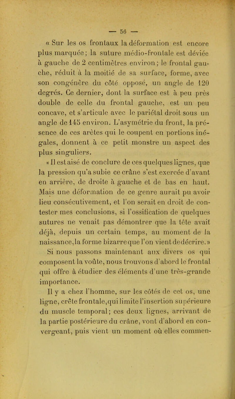 a Sur les os frontaux la dérormalion est encore plus marquée; la suture médio-frontale est déviée à g’auche de 2 centimètres environ; le frontal g’au- che, réduit à la moitié de sa surface, forme, avec son cong’énère du côté opposé, un ang*le de 120 degrés. Ce dernier, dont la surface est à peu près double de celle du frontal gauclie, est un peu concave, et s’articule avec le pariétal droit sous un angle de 145 environ. L’asymétrie du front, la pré- sence de ces arêtes qui le coupent en portions iné- gales, donnent à ce petit monstre un aspect des plus singuliers. M 11 est aisé de conclure de ces quelques lignes, que la pression qu’a subie ce crâne s’est exercée d’avant en arrière, de droite à gauche et de bas en haut. Mais une déformation de ce genre aurait pu avoir lieu consécutivement, et l’on serait en droit de con- tester mes conclusions, si l’ossification de quelques sutures ne venait pas démontrer que la tête avait déjà, depuis un certain temps, au moment de la naissance, la forme bizarre que l’on vient dedécrire.» Si nous passons maintenant aux divers os qui composent la voûte, nous trouvons d’abord le frontal qui offre à étudier des éléments d’une très-grande importance. Il y a chez l’homme, sur les côtés de cet os, une ligne, crête frontale,qui limite l’insertion supérieure du muscle temporal; ces deux lignes, arrivant de la partie postérieure du crâne, vont d’abord en con- vergeant, puis vient un moment où elles commen-