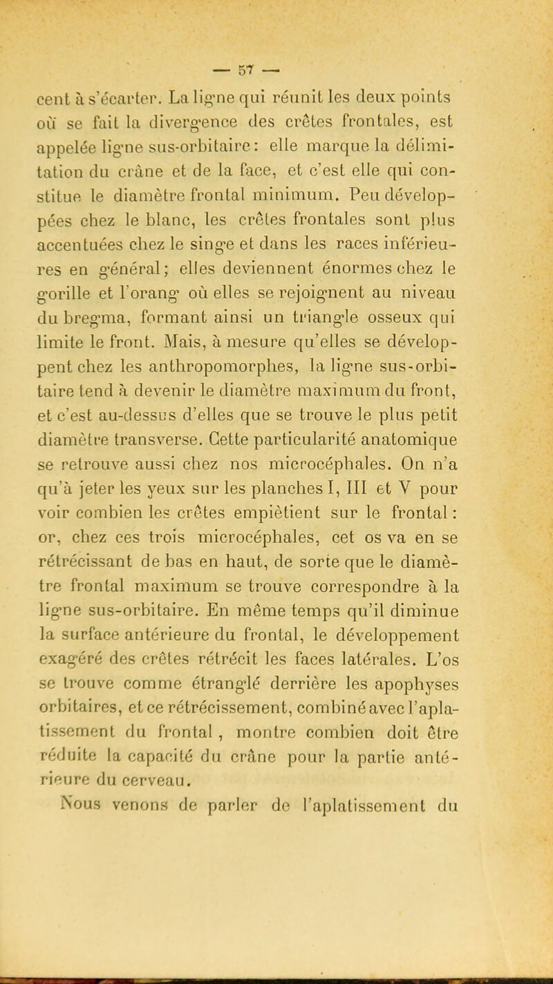 — su- cent à s’écarter. La lig'ne qui réunit les deux points ou se fait la cliverg’ence des crêtes frontales, est appelée lig'ne sus-orbitaire: elle marque la délimi- tation du ei'âne et de la face, et c’est elle qui con- stitue le diamètre frontal minimum. Peu dévelop- pées chez le blanc, les crêtes frontales sont plus accentuées chez le sing-e et dans les races inférieu- res en g'énéral; elles deviennent énormes chez le g’orille et l’orang* où elles se rejoig*nent au niveau du breg’ma, formant ainsi un triang-le osseux qui limite le front. Mais, à mesure qu’elles se dévelop- pent chez les anthropomorphes, la lig'ne sus-orbi- taire tend à devenir le diamètre maximum du front, et c’est au-dessus d’elles que se trouve le plus petit diamètre transverse. Cette particularité anatomique se retrouve aussi chez nos microcéphales. On n’a qu’à jeter les yeux sur les planches I, 111 et V pour voir combien les crêtes empiètient sur le frontal : or, chez ces trois microcéphales, cet os va en se rétrécissant de bas en haut, de sorte que le diamè- tre frontal maximum se trouve correspondre à la lig'ne sus-orbitaire. En même temps qu’il diminue la surface antérieure du frontal, le développement exag-éré des crêtes rétrécit les faces latérales. L’os se trouve comme étrang'lé derrière les apophyses orbitaires, et ce rétrécissement, combiné avec l’apla- tissement du frontal , montre combien doit être réduite la capacité du crâne pour la partie anté- rieure du cerveau. Nous venons de parler de l’aplatissement du