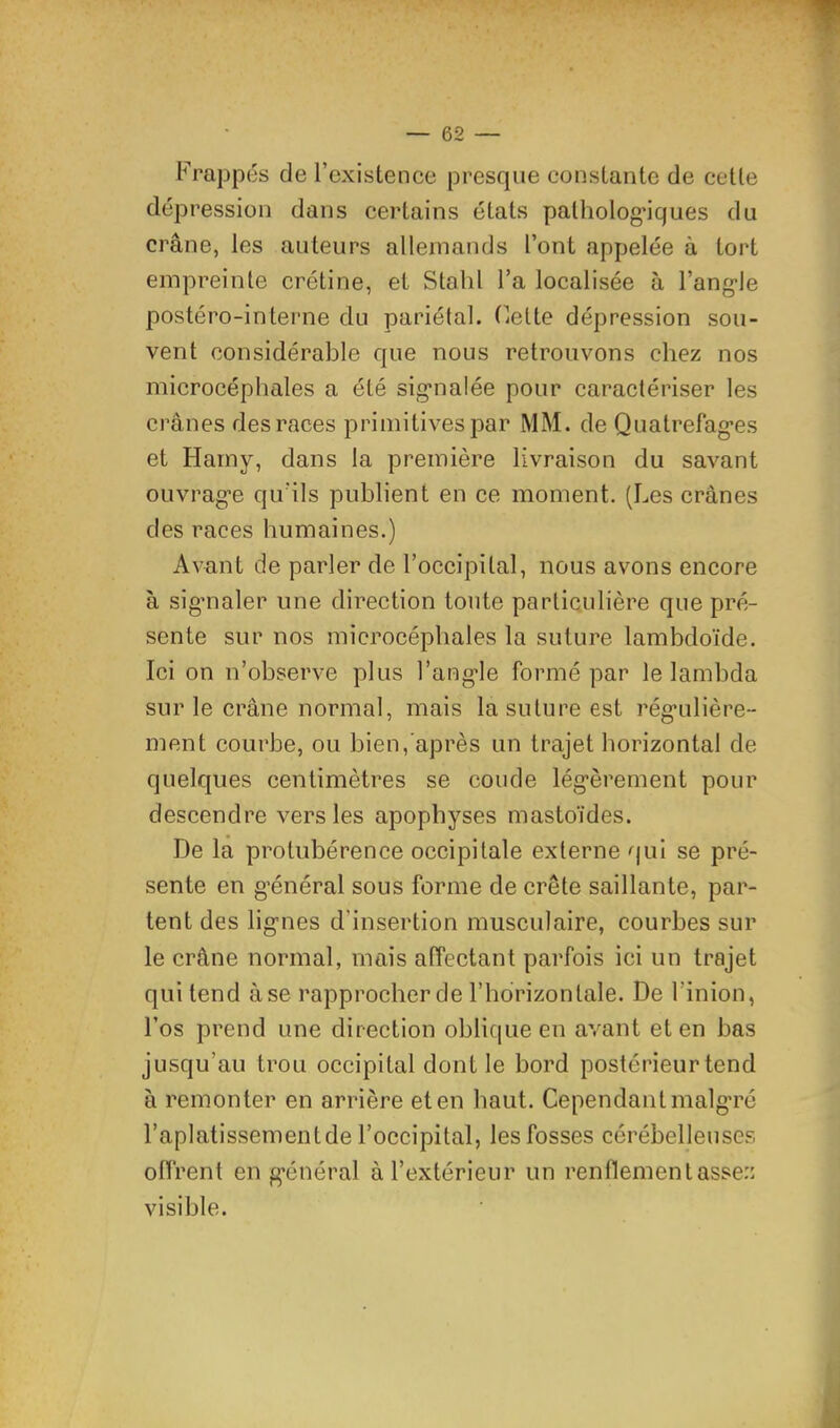 Frappés de l’existence presque constante de cette dépression dans certains états palholog’iques du crâne, les auteurs allemands l’ont appelée à tort empreinte crétine, et Stahl l’a localisée à l’ang*le postéro-interne du pariétal. Cette dépression sou- vent considérable que nous retrouvons chez nos microcéphales a été sig*nalée pour caractériser les crânes des races primitives par MM. de Quatrefag’es et Harny, dans la première livraison du savant ouvrage qu'ils publient en ce moment. (Les crânes des races humaines.) Avant de parler de l’occipital, nous avons encore à sig’naler une direction tonte particulière que pré- sente sur nos microcéphales la suture lambdoïde. Ici on n’observe plus l’angle formé par le lambda sur le crâne normal, mais la suture est régulière- ment courbe, ou bien, après un trajet horizontal de quelques centimètres se coude légèrement pour descendre vers les apophyses mastoïdes. De la protubérence occipitale externe qui se pré- sente en général sous forme de crête saillante, par- tent des lignes d’insertion musculaire, courbes sur le crâne normal, mais affectant parfois ici un trajet qui tend à se rapprocher de l’horizontale. De l’inion, l’os prend une direction oblique en avant et en bas jusqu’au trou occipital dont le bord postérieur tend à remonter en arrière et en haut. Cependant malg’ré l’aplatissementde l’occipital, les fosses cérébelleuses offrent en g’énéral à l’extérieur un renflement assez visible.