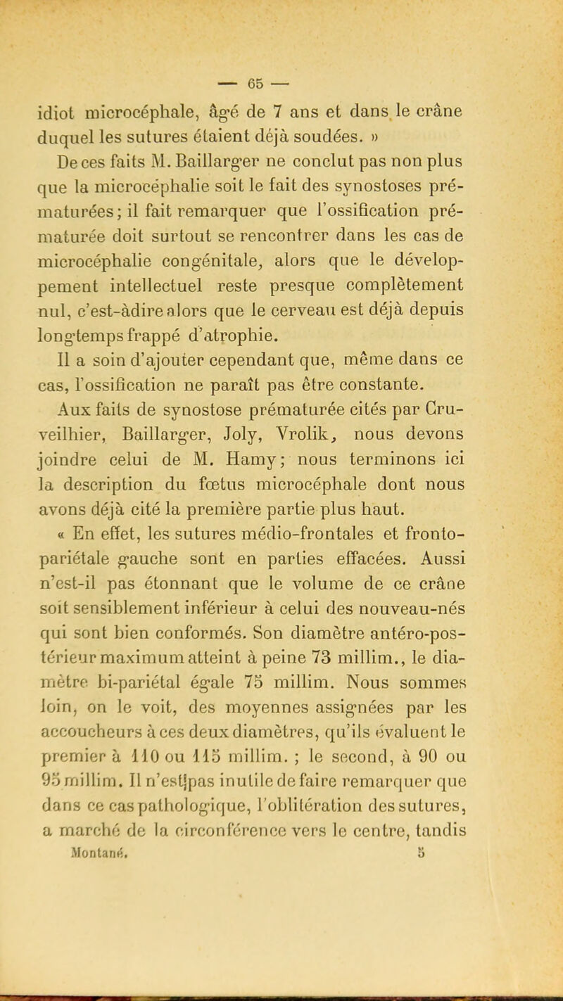 idiot microcéphale, âg'é de 7 ans et dans, le crâne duquel les sutures étaient déjà soudées. » De ces faits M. Baillarg'er ne conclut pas non plus que la microcéphalie soit le fait des synostoses pré- maturées; il fait remarquer que l’ossification pré- maturée doit surtout se rencontrer dans les cas de microcéphalie congénitale, alors que le dévelop- pement intellectuel reste presque complètement nul, c’est-àdirealors que le cerveau est déjà depuis longtemps frappé d’atrophie. Il a soin d’ajouter cependant que, même dans ce cas, l’ossification ne paraît pas être constante. Aux faits de synostose prématurée cités par Gru- veilhier, Baillarger, Joly, Vrolik, nous devons joindre celui de M. Hamy; nous terminons ici la description du fœtus microcéphale dont nous avons déjà cité la première partie plus haut. « En effet, les sutures médio-frontales et fronto- pariétale gauche sont en parties effacées. Aussi n’est-il pas étonnant que le volume de ce crâne soit sensiblement inférieur à celui des nouveau-nés qui sont bien conformés. Son diamètre antéro-pos- térieur maximum atteint à peine 73 millim., le dia- mètre bi-pariétal égale 75 millim. Nous sommes loin, on le voit, des moyennes assignées par les accoucheurs à ces deux diamètres, qu’ils évaluent le premier à 110 ou 115 millim. ; le second, à 90 ou 95 millim. Il n’estjpas inutile de faire remarquer que dans ce cas pathologique, l’oblitération des sutures, a marché de la circonférence vers le centre, tandis .Montani^. 5