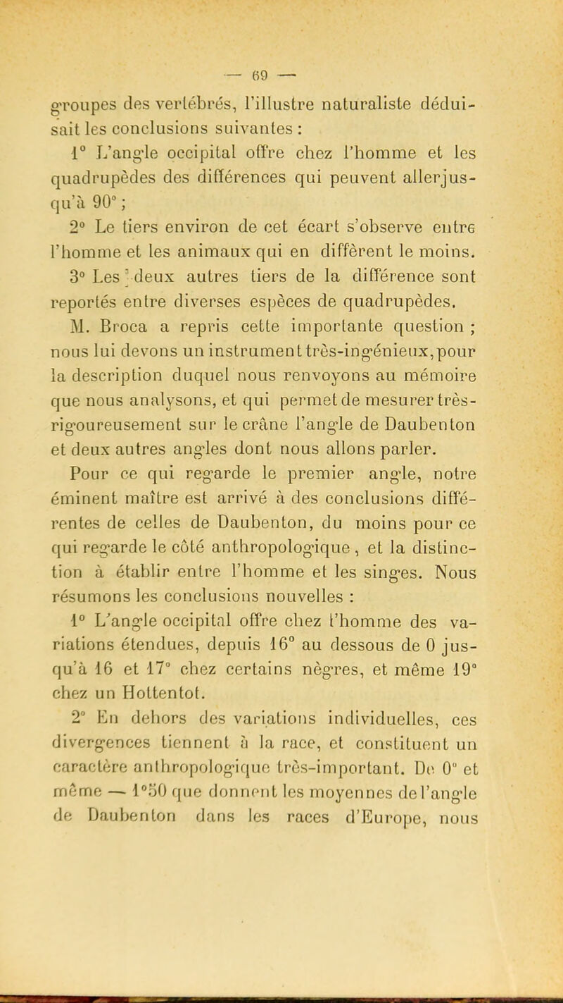 gToiipes des vertébrés, l’illustre naturaliste dédui- sait les conclusions suivantes : 1“ L’ang’le occipitat offre chez l’homme et les quadrupèdes des différences qui peuvent allerjus- qu’à 90° ; 2® Le tiers environ de cet écart s’observe entre l’homme et les animaux qui en different le moins. 3® Les ' deux autres tiers de la différence sont reportés entre diverses espèces de quadrupèdes. M. Broca a repris cette importante question ; nous lui devons un instrumenttrès-ing*énieux,pour la description duquel nous renvoyons au mémoire que nous analysons, et qui permet de mesurer très- rig'oureusement sur le crâne l’angle de Daubenton et deux autres angdes dont nous allons parler. Pour ce qui regarde le premier angle, notre éminent maître est arrivé à des conclusions diffé- rentes de celles de Daubenton, du moins pour ce qui regarde le côté anthropologique , et la distinc- tion à établir entre l’homme et les singes. Nous résumons les conclusions nouvelles : 1® L'’angle occipital offre chez l’homme des va- riations étendues, depuis 16° au dessous de 0 jus- qu’à 16 et 17° chez certains nègres, et même 19“ chez un Hottentot. 2° En dehors des variations individuelles, ces divergences tiennent à la race, et constituent un caractère anthropologique très-important. De 0 et même — l®o0 que donnent les moyennes de l’angle de Daubenton dans les races d’Europe, nous