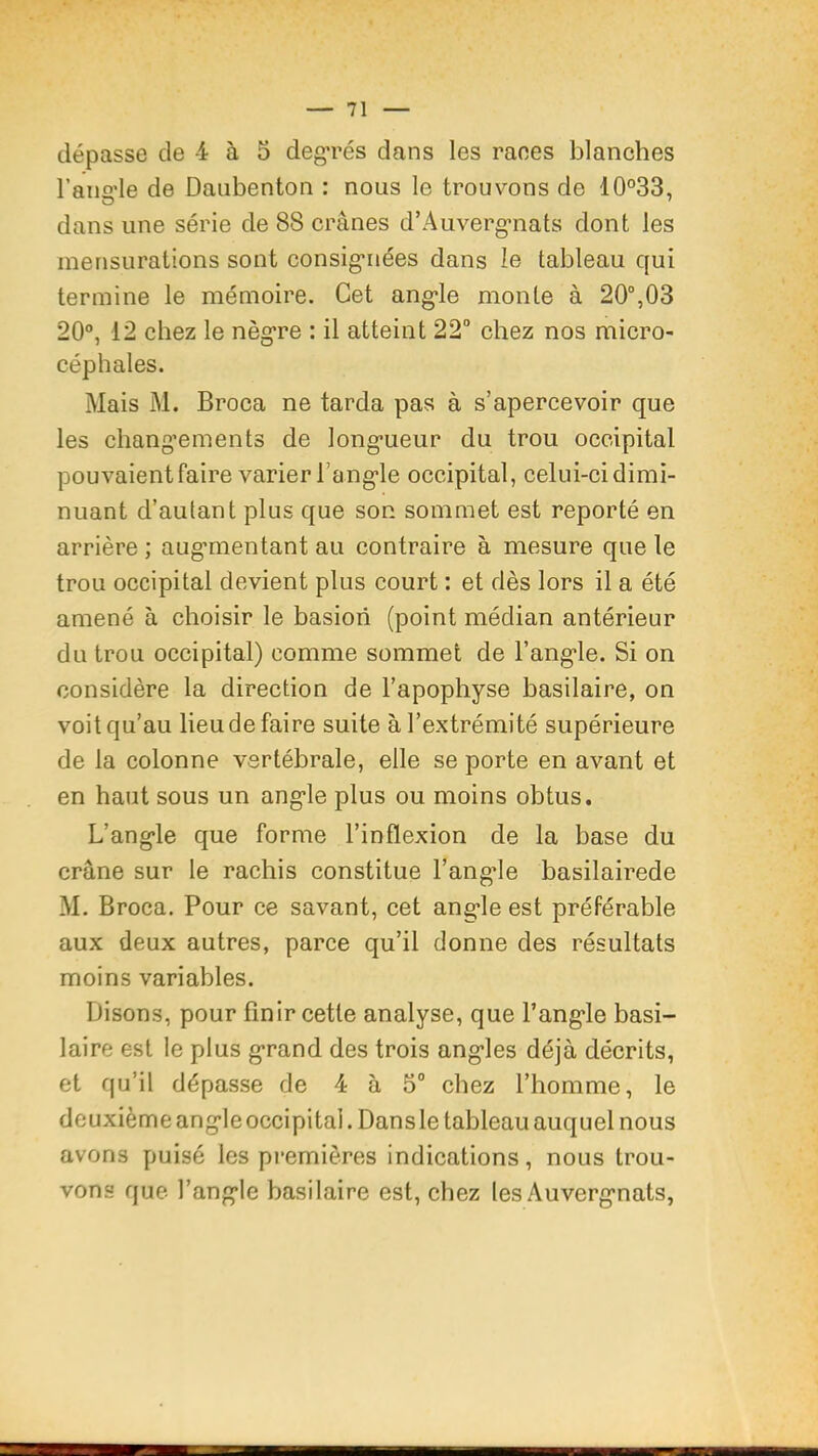 dépasse de 4 à 5 degrés dans les races blanches l’aiicrle de Daubenton : nous le trouvons de 10°33, dans une série de 88 crânes d’Auverg'nats dont les mensurations sont consigiaiées dans le tableau qui termine le mémoire. Cet ang'le monte à 20°,03 20°, 12 chez le nèg*re : il atteint 22° chez nos micro- céphales. Mais M. Broca ne tarda pa^s à s’apercevoir que les chang’ements de long-ueur du trou occipital pouvaient faire varier l’ang-le occipital, celui-ci dimi- nuant d’autant plus que son sommet est reporté en arrière ; aug’mentant au contraire à mesure que le trou occipital devient plus court : et dès lors il a été amené à choisir le basiori (point médian antérieur du trou occipital) comme sommet de l’ang'le. Si on considère la direction de l’apophyse basilaire, on voit qu’au lieu de faire suite à l’extrémité supérieure de la colonne vertébrale, elle se porte en avant et en haut sous un ang’le plus ou moins obtus. L’ang’le que forme l’inflexion de la base du crâne sur le rachis constitue l’angde basilairede M. Broca. Pour ce savant, cet ang'le est préférable aux deux autres, parce qu’il donne des résultats moins variables. Disons, pour finir cette analyse, que l’ang’le basi- laire est le plus g’rand des trois ang’les déjà décrits, et qu’il dépasse de 4 à 5° chez l’homme, le deuxième ang’le occipital. Dansle tableau auquel nous avons puisé les premières indications, nous trou- vons que l’ang’le basilaire est, chez les Auverg’nats,