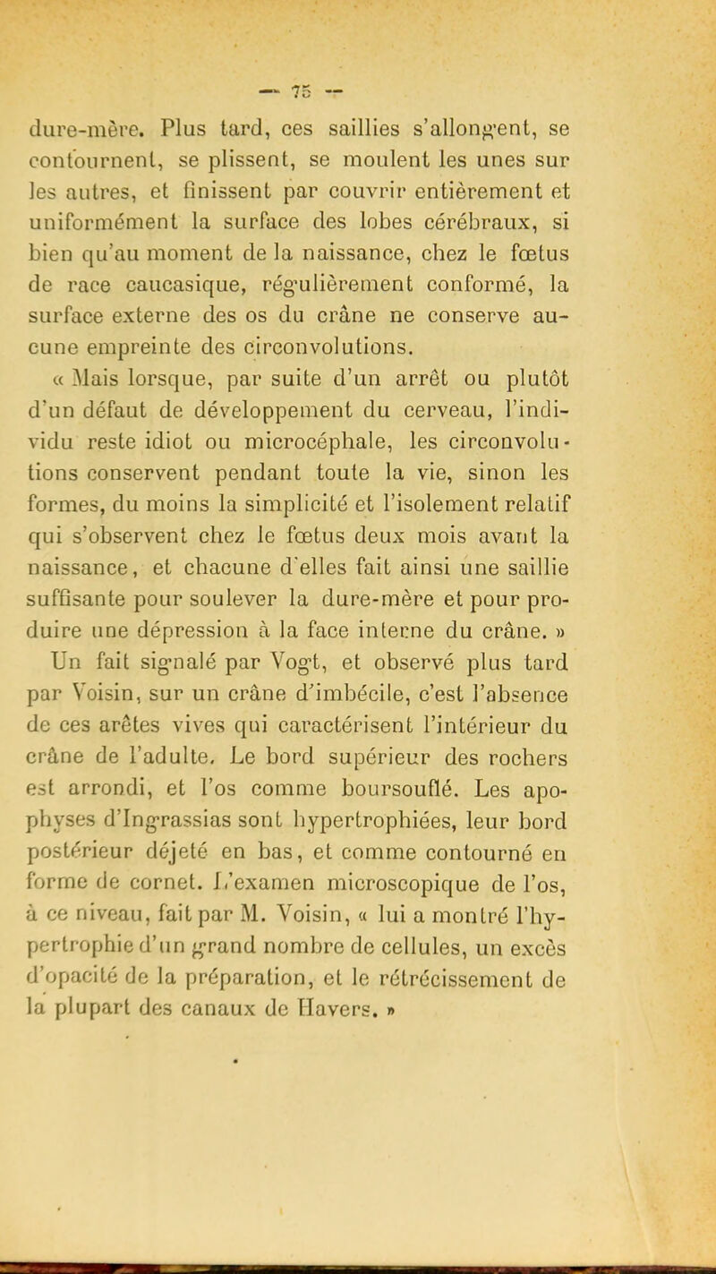 dure-mère. Plus tard, ces saillies s’allong-ent, se contournent, se plissent, se moulent les unes sur les autres, et finissent par couvrir entièrement et uniformément la surface des lobes cérébraux, si bien qu’au moment de la naissance, chez le fœtus de race caucasique, régulièrement conformé, la surface externe des os du crâne ne conserve au- cune empreinte des circonvolutions. « Mais lorsque, par suite d’un arrêt ou plutôt d’un défaut de développement du cerveau, l’indi- vidu reste idiot ou microcéphale, les circouvolu- tions conservent pendant toute la vie, sinon les formes, du moins la simplicité et l’isolement relatif qui s’observent chez le fœtus deux mois avant la naissance, et chacune d'elles fait ainsi une saillie suffisante pour soulever la dure-mère et pour pro- duire line dépression à la face interne du crâne. » Un fait signalé par Vogt, et observé plus tard par Voisin, sur un crâne dhmbécile, c’est l’absence de ces arêtes vives qui caractérisent l’intérieur du crâne de l’adulte. Le bord supérieur des rochers est arrondi, et l’os comme boursouflé. Les apo- physes d’Ingrassias sont hypertrophiées, leur bord postérieur déjeté en bas, et comme contourné en forme de cornet. L’examen microscopique de l’os, à ce niveau, fait par M. Voisin, « lui a montré l’hy- pertrophie d’un grand nombre de cellules, un excès d’opacité de la préparation, et le rétrécissement de la plupart des canaux de Havers. »