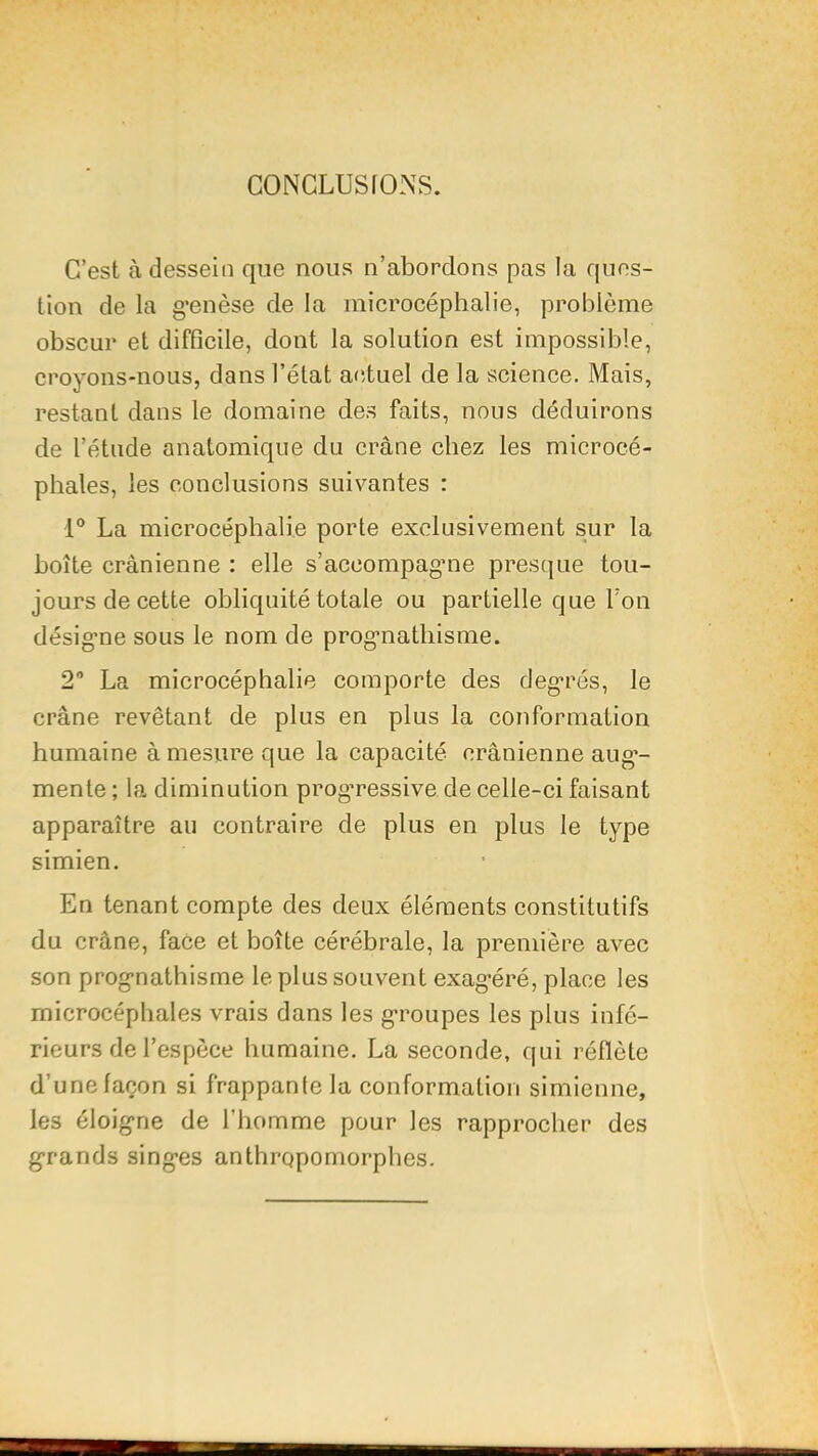 CONCLUSIONS. C’est à dessein que nous n’abordons pas la ques- tion de la g’enèse de la microcéphalie, problème obscur et difficile, dont la solution est impossible, croyons-nous, dans l’état a<;tuel de la science. Mais, restant dans le domaine de.s faits, nous déduirons de l’étude anatomique du crâne chez les microcé- phales, les conclusions suivantes : 1® La microcéphalie porte exclusivement sur la boîte crânienne : elle s’acoompagme presque tou- jours de cette obliquité totale ou partielle que Ton désig-ne sous le nom de prog’nathisme. 2 La microcéphalie comporte des degrés, le crâne revêtant de plus en plus la conformation humaine à mesure que la capacité crânienne aug*- mente ; la diminution progressive de celle-ci faisant apparaître au contraire de plus en plus le type simien. En tenant compte des deux éléments constitutifs du crâne, face et boîte cérébrale, la première avec son prognathisme le plus souvent exagéré, place les microcéphales vrais dans les groupes les plus infé- rieurs de l’espèce humaine. La seconde, qui réflètc d’une façon si frappante la conformation simienne, les éloigne de l’homme pour les rapprocher des grands singes anthropomorphes.