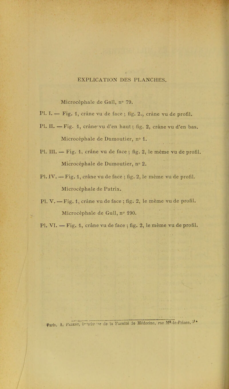 EXPLICATION DES PLANCHES. Microcéphale de Gall, n° 79. Ph I. — Fig. 1, crâne vu de face ; fig. 2., crâne vu de profil. Ph II. —Fig. 1, crâne'vu d’en haut; fig. 2, crâne vu d’en bas. Microcéphale de Dumoutier, n» 1. PI. III. — Fig. 1, crâne vu de face ; fig. 2, le même vu de profil. Microcéphale de Dumoutier, n 2. PI. IV. — Fig. 1, crâne vu de face ; fig. 2, le même vu de profil. Microcéphale de Patrix. PI. V. — Fig. 1, crâne vu de face ; fig. 2, le même vu de profil. Microcéphale de Gull, n“ 190. PI. VI. — Fig. 1, crâne vu de face ; fig. 2, le même vu de profil. Paris. A. i'a^ent i'-arin’-'r cio la l’acnlld 'Jo Médecine, rue M*-lc-Princo,