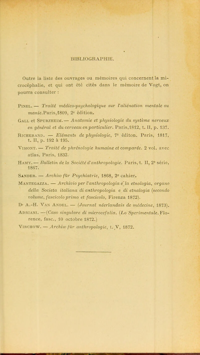 BIBLIOGRAPHIE. Outre la liste des ouvrages ou mémoires qui concernent la mi- crocéphalie, et qui ont été cités dans le mémoire de Vogt, on pourra consulter ; Pinel. — Traité médico-psychologique sur l'aliénation mentale ou manie.Paris,1809, 2<= édition. Gall et Spurzheim. — Anatomie et physiologie du système nerveux en général et du cerveau en particulier. Paris,1812, t, II, p. 137. Richerand. — Eléments de physiologie, 7“ éditon. Paris, 1817, t. II, p. 192 à 195. ViMONT. — Traité de phrénologie humaine et comparée. 2 vol. avec atlas. Paris, 1832. Hamy. — Bulletin de la Société d'anthropologie. Paris, t. II, 2® série, 1867. Sander. — Archiio fur Psychiatrie, 1868, 2® cahier. M.\ntegazza. — Archivio per Vanthropologia e la etnologia, organo délia Societa italiana di anthropologia e di etnologia (secondo volume, fascicolo primo et fascicolo, Firenza 1872). Dr A.-H. Van Andel. — (Journal néerlandais de médecine, 1873). Adriani. —(Caso singulare di microcefalia. (Lo SperimentaZe. Flo- rence, fasc., 10 octobre 1872.) Virchow. — Archiw für anthropologie, t. V, 1872.