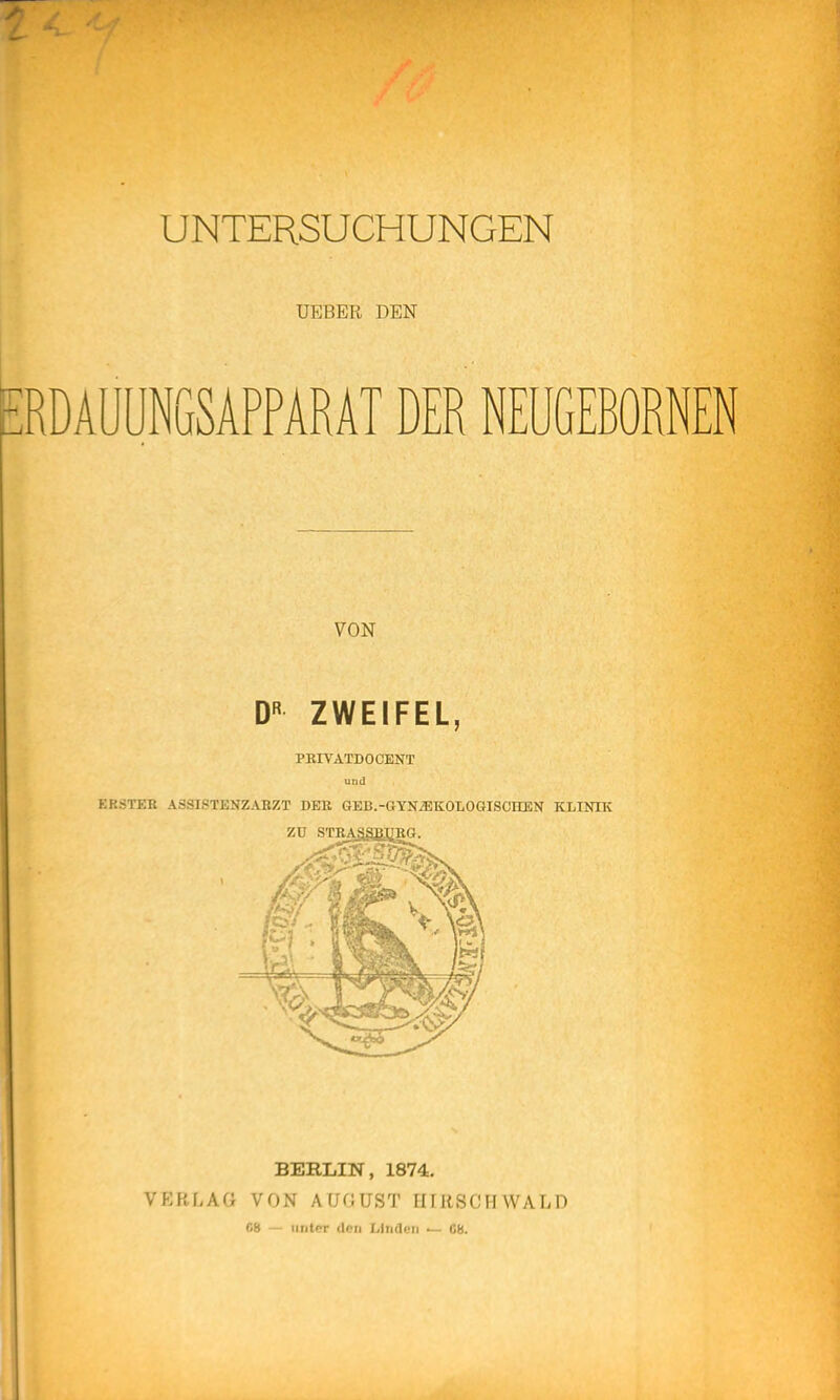 UNTERSUCHUNGEN UEBER DEN pRÜAUUNGSAPPARAT DER NEUGEBORNEN VON D« ZWEIFEL, PRIVATDOCENT und EK3TEB ASSISTENZABZT DEK GEB.-GYN^KOLOGISCHEN KLINIK ZU STEÄSgBJiKG. BERLIN, 1874. VERLAG VON AUGUST HIRSCHWALD C8 — unter Ucu Linden — C8.