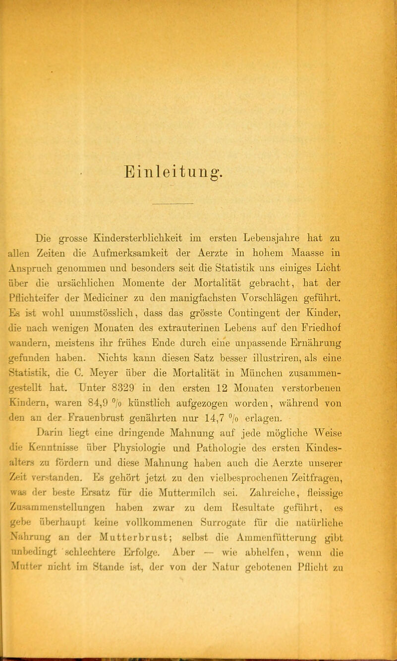 Einleitung. Die grosse Kindersterblichkeit im ersteu Lebensjahre hat zu allen Zeiten die Aufmerksamkeit der Aerzte in hohem Maasse in Anspruch genommen und besonders seit die Statistik uns einiges Lieht über die ursächlichen Momente der Mortalität gebracht, hat der Pflichteifer der Mediciner zu den manigfachsten Vorschlägen geführt. Es ist wohl uuumstösslich, dass das grösste Contingent der Kinder, die nach wenigen Monaten des extrauterinen Lebens auf den Friedhof wandern, meistens ihr frühes Ende durch eine unpassende Ernähi'ung gefunden haben. Nichts kann diesen Satz besser illustriren, als eine Statistik, die C. Meyer über die Mortalität in München zusammen- gestellt hat. Unter 8329 in den ersten 12 Monaten verstorbeneu Kindern, waren 84,9 /o künstlich aufgezogen worden, während von den an der Frauenbrust genährten nur 14,7 /o erlagen. Darin liegt eine dringende Mahnung auf jede mögliche Weise die Kenntni.sse über Physiologie und Pathologie des ersten Kindes- alters zu fördern und diese Mahnung haben auch die Aerzte unserer Zeit verstanden. Es gehört jetzt zu den vielbesprochenen Zeitfragen, was der beste Ersatz für die Muttermilch sei. Zahreiche, fleissige I Zasammen.stellungen haben zwar zu dem Resultate geführt, es gebe überhaupt keine vollkommenen Surrogate für die natürliche Nahrung an der Mutterbrust; selbst die Ammenfütterung gibt unbedingt .schlechtere Erfolge. Aber — wie abhelfen, wenn die Mutter nicht im Stande ist, der von der Natur gebotenen Pflicht zu