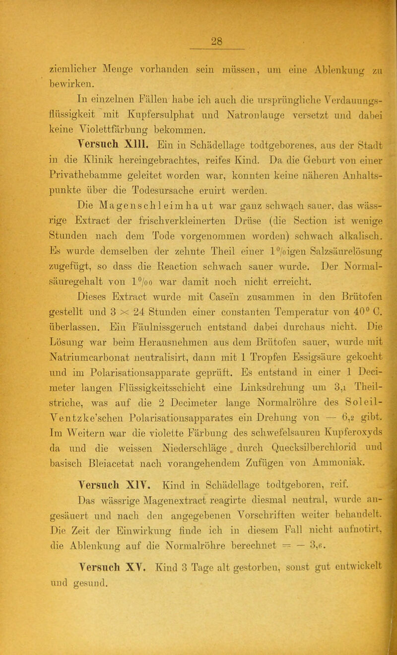 ziemlicher Menge voi-lianden sein müssen, um eine Ablenkung zu bewirken. In einzelnen Fällen habe ich auch die nrspriiugliche Verdauungs- liüssigkeit mit Kupfersnlphat und Natronlauge versetzt und dabei keine Violettförbuug bekommen. Yersuch Xlll. Ein in Schädellage todtgeborenes, aus der Stadt in die Klinik hereingebrachtes, reifes Kind. Da die Geburt von einer Privathebamme geleitet worden war, konnten keine näheren Anhalts- punkte über die Todesursache eruirt werden. Die Magenschleimhaut Avar ganz schwach sauer, das wäss- rige Extract der frischverkleinerten Drüse (die Section ist wenige Stunden nach dem Tode vorgenommen worden) schwach alkalisch. Es wurde demselben der zehnte Theil einer l^/oigen Salzsänrelösung zugefügt, so dass die Reaction schwach sauer wurde. Der Normal- säuregehalt von l^o war damit noch nicht erreicht. Dieses Extract wurde mit Casein zusammen in den Brütofen gestellt und 3 x 24 Stunden einer constanten Temperatur von 40° C. überlassen. Ein Fäulnissgeruch entstand dabei durchaus nicht. Die Lösung war beim Herausnehmen aus dem Brütofen sauer, wurde mit Natriumcarbouat neutralisirt, dann mit 1 Tropfen Essigsäure gekocht und im Polarisatiousapparate geprüft. Es entstand in einer 1 Deci- meter langen Flüssigkeitsschicht eine Linksdrehung um 3,i Theil- striche, was auf die 2 Decimeter lange Normalröhre des Soleil- Ventzke'schen Polarisatiousapparates ein Drehung von — 6,2 gibt. Im Weitern war die violette Färbung des schwefelsauren Kupferoxyds da und die weissen Niederschläge. durch Quecksilberchlorid und basisch Bleiacetat nach vorangehendem Zufügen von Ammoniak. Versuch XIY. Kind in Schädellage todtgeboren, reif. Das wässrige Magenextract reagirte diesmal neutral, wurde an- gesäuert und nach den angegebenen Vorschriften weiter beliaudelt. Die Zeit der Einwirkung finde ich in diesem Fall nicht aufnotirt, die Ablenkung auf die Normalröhre berechnet — — 3,6. Versuch XV. Kind 3 Tage alt gestorben, sonst gut entwickelt uud gesund.