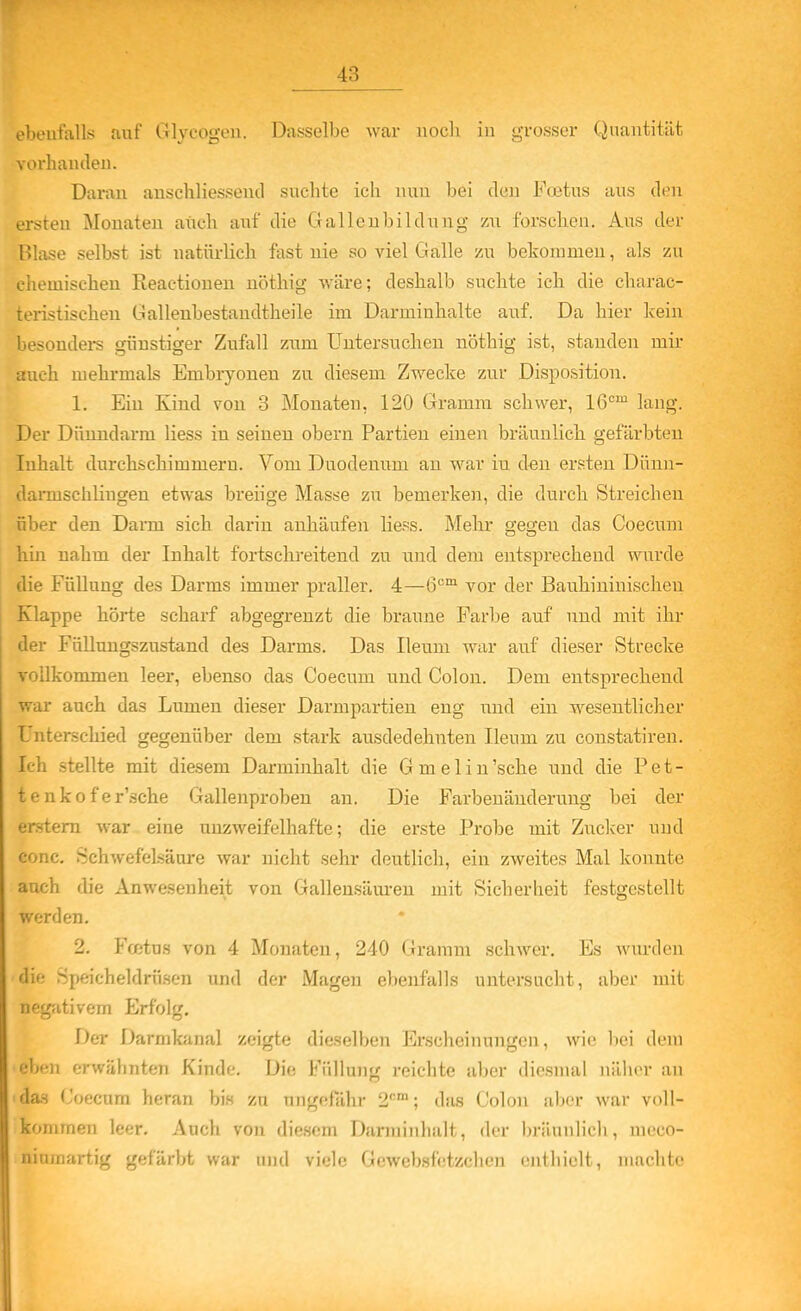 ebeutiiUö auf Glycogon. Dasselbe war iiocli in grosser Quantität vorhanden. Daran anschliessend suchte ich nun bei den Foitus aus den LTsteu Monaten auch auf die Galleubildung zu forschen. Aus der Blase selbst ist natürlich fast nie so viel Galle zu bekommen, als zu chemischen Reactionen nöthig wäre; deshalb suchte ich die charac- teristischeu Gallenbestandtheile im Darminhalte auf. Da hier kein besondei-s günstiger Zufall zum Untersuchen nöthig ist, standen mir auch mehrmals Embryoneu zu diesem Zwecke zur Disposition. 1. Ein Kind von 3 Monaten, 120 Gramm schwer, 16=™ lang. Der Dünndarm Hess in seinen obern Partien einen bräunlich gefärbten Inhalt durchschimmern. Vom Duodenum an war in den ersten Dünn- danuschlingen etwas breiige Masse zu bemerken, die durch Streichen über den Darm sich darin anhäufen Hess. Mehr gegen das Coecum hin nahm der Inhalt fortschreitend zu und dem entsprechend wurde die Füllung des Darms immer praller. 4—Ö'^^ vor der Bauhininischeu Klappe hörte scharf abgegrenzt die braune Farbe auf und mit ihr der Füllungszustand des Darms. Das Ileum war auf dieser Strecke vollkommen leer, ebenso das Coecum und Colon. Dem entsprechend war auch das Lumen dieser Darmpartien eng iind ein wesentlicher Unterschied gegenüber dem stark ausdedehnten Ileum zu constatiren. Ich stellte mit diesem Darminhalt die Gmelin'sche und die Pet- tenkofer'sche Gallenproben an. Die Farbenänderuug bei der erstem war eine unzweifelhafte; die erste Px'obe mit Zucker und conc. Schwefelsäure war nicht sehr deutlich, ein zweites Mal konnte auch die Anwesenheit von Gallensäuren mit Sicherheit festgestellt werden. 2. Fcßtus von 4 Monaten, 240 Gramm schwer. Es wurden die Speicheldrüsen und der Magen ebenfalls untersucht, aber mit negjitivem Erfolg, Der Darmkanal zeigte dieselben Erscheinungen, wie hei dem eben erwähnten Kinde. Die Füllung reichte aber diesmal näher an das Coecum heran bis zu ungefähr 2'''; das Colon aljcr war voll- kommen leer. Auch von diesem Darminhalt, der bräunlich, meco- ninraartig gefärbt war imrl viele Gewebsfetzchen enthielt, niMclitf