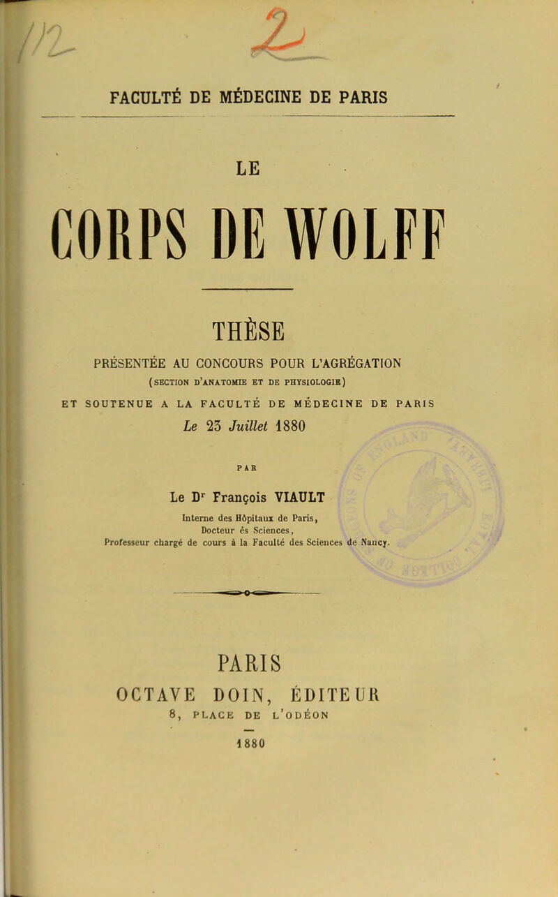 FACULTÉ DE MÉDECINE DE PARIS LE CORPS DE WOLFF THÈSE PRÉSENTÉE AU CONCOURS POUR L'AGRÉGATION (section d'anatohie et de physiologie] SOUTENUE A LA FACULTÉ DE MÉDECINE DE PARIS Le 23 Juillet 1880 P AE Le D*- François VIAULT Interne des Hôpitaux de Paris, Docteur és Sciences, Professeur chargé de cours à la Faculté des Sciences de Nancy. PARIS OCTAVE DOIN, ÉDITEUR 8, PLACE DE l'oDÉON 1880