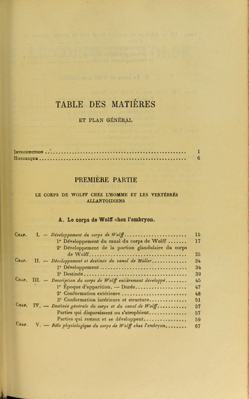 TABLE DES MATIÈRES ET PLAN GÉNÉRAL LrrRODTTcnoN 1 HlSTOBIQDX 6 PREMIERE PARTIE LE CORPS DE WOLFF CHEZ L'HOMME ET LES VERTÉBRÉS ALLANTOIDIENS A. Le corps de Woltf chez l'embryon. Cba^. I. — Développement du corps de Wolff 15 1* Développement du canal du corps de Wolff 17 2* Développement de la portion glandulaire du corps de Wolff 25 BiP. II. — Développement et destinée du canal de Mûller 34 1* Développement 34 2 Destinée 39 Ch*p. in. — Description du corps de Wolff entièrement développé 45 1* Epoque d'apparition. — Durée 47 2* Conformation extérieure 48 3* Conformation intérieure et structure 51 Chap. rV. — Destinée générale du corps et du canal de JVolff. 57 Parties qui disparaissent ou s'atrophient 57 Partie» qui restent et se développent 59