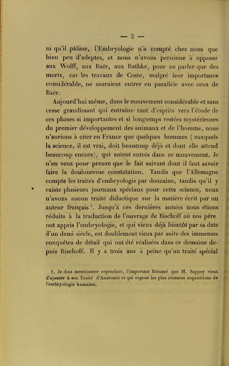 ni qu'il pâlisse, l'Embryologie n'a compté chez nous que bien peu d'adeptes, et nous n'avons personne à opposer aux Wolff, aux Baér, aux Rathke, pour ne parler que des morts, car les travaux de Coste, malgré leur importance considérable, ne sauraient entrer en parallèle avec ceux de Baër. Aujourd'hui même, dans le mouvement considérable et sans cesse grandissant qui entraine tant d'esprils vers l'étude de ces phases si importantes et si longtemj)s restées mystérieuses du premier développement des animaux et de l'homme, nous n'aurions à citer en France que quelques hommes ( auxquels la science, il est vrai, doit beaucoup déjà et dont elle attend beaucoup encore), qui soient entrés dans ce mouvement. Je n'en veux pour preuve que le fait suivant dont il faut savoir faire la douloureuse constatation. Tandis que l'Allemagne compte les traités d'embryologie par douzaine, tandis qu'il y existe plusieurs journaux spéciaux pour cette science, nous n'avons aucun traité didactique sur la matière écrit par un auteur français Jusqu'à ces dernières années nous étions réduits à la traduction de l'ouvrage de Bischoff où nos père ont appris l'embryologie, et qui vieux déjà bientôt par sa date d'un demi siècle, est doublement vieux par suite des immenses conquêtes de détail qui ont été réalisées dans ce domaine de- puis Bischoff. Il y a trois ans à peine qu'un traité spécial 1, Je dois mentionner cependant, l'important Résumë que M. Sappey rient d'ajouter à son Traité d'Ânatomie et qui expose les plus récentes acquisitions de l'embryologie humaine.