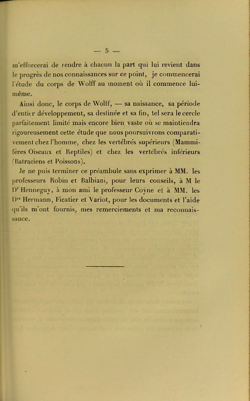 m'efforcerai de rendre à chacun la part qui lui revient dans le progrès de nos connaissances sur ce point, je commencerai l étude du corps de Wolff au moment où il commence lui- même. Ainsi donc, le corps de Wolff, — sa naissance, sa période d'entitr développement, sa destinée et sa fin, tel sera le cercle parfaitement limité mais encore bien vaste où se maintiendra I igoureusement cette étude que nous poursuivrons comparati- vement chez l'homme, chez les vertébrés supérieurs (Mammi- fères Oiseaux et Pieptiles) et chez les vertébrés inférieurs ^Batraciens et Poissons). Je ne puis terminer ce préambule sans exprimer à MM. les professeurs Robin et Balbiani, pour leurs conseils, à M le D'Henneguy, à mon ami le professeur Coyne et à MM. les D Hermann, Ficatier et Variot, pour les documents et l'aide (ju'ils m'ont fournis, mes remerciements et ma reconnais- sance.