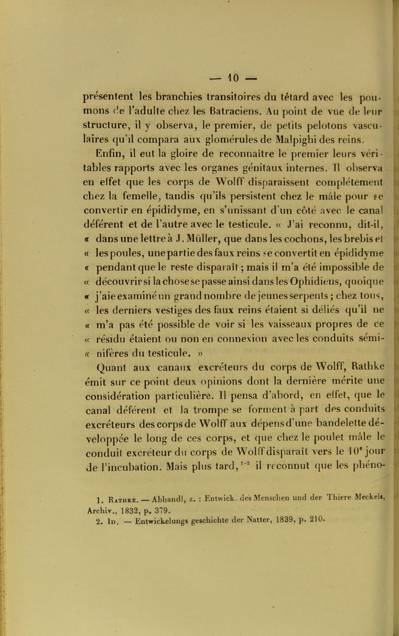 présentent les branchies transitoires du télard avec les pou- mons c!e l'adulte chez les Batraciens. Au point de vue de leur structure, il y observa, le premier, de petits pelotons vascu- laires qu'il compara aux glomërulesde Malpighides reins. Enfin, il eut la gloire de reconnaître le premier leurs véri- tables rapports avec les organes génitaux internes. Il observa en effet que les corps de Wolff disparaissent complètement chez la femelle, tandis qu'ils persistent chez le mâle pour se convertir en épididyme, en s'unissant d'un côté avec le canal déférent et de l'autre avec le testicule. « J'ai reconnu, dit-il, « dans une lettre à J.MûlIer, que dans les cochons, les brebis et « les poules, uneparlie des faux reins se convertit en épididyme « pendant que le reste disparaît ; mais il m'a été impossible de « découvrirsilachosesepasseainsidanslesOphidiens, quoique « j'aie examiné un grand nombre de jeunes serpents ; chez tous, « les derniers vestiges des faux reins étaient si déliés qu'il ne a m'a pas été possible de voir si les vaisseaux propres de ce « résidu étaient ou non en connexion avec les conduits sémi- c( nifères du testicule. » Quant aux canaux excréteurs du corps de Wolff, Ralhke émit sur ce point deux opinions dont la dernière mérite une considération particulière. Il pensa d'abord, en effet, que le canal déférent et la trompe se forment à part des conduits excréteurs des corps de Wolff aux dépens d'une bandelette dé- veloppée le long de ces corps, et que chez le poulet màle le conduit excréteur du corps de Wolff disparaît vers le 10* jour de l'incubation. Mais plus tard,' ' il reconnut que les phéno- 1. Rathke. — Abhandl, z. : Entwick. des Menschen und der Thiere Meckel», Archiv,, 1832, p. 379. 2. Id. — Entwickelungs geschichte der Natter, 1839, p. 210.