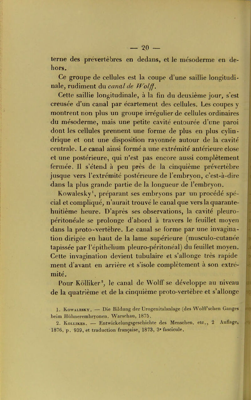 terne des prévertèbres en dedans, et le mésoderme en de- hors. Ce groupe de cellules est la coupe d'une saillie longitudi- nale, rudiment du canal de Wolff. Celte saillie longitudinale, à la fin du deuxième jour, s'est creusée d'un canal par écartemenl des cellules. Les coupes y montrent non plus un groupe irrégulier de cellules ordinaires du mésoderme, mais une petite cavité entourée d'une paroi dont les cellules prennent une forme de plus en plus cylin- drique et ont une disposition rayonnée autour de la cavité centrale. Le canal ainsi formé a une extrémité antérieure close et une postérieure, qui n'est pas encore aussi complètement fermée. Il s'étend à peu près de la cinquième prévertèbre jusque vers l'extrémité postérieure de l'embryon, c'est-à-dire dans la plus grande partie de la longueur de l'embryon. Kowalesky*, préparant ses embryons par un procédé spé- cial et compliqué, n'aurait trouvé le canal que vers la quarante- huitième heure. D'après ses observations, la cavité pleuro- péritonéale se prolonge d'abord à travers le feuillet moyen dans la proto-vertèbre. Le canal se forme par une invagina- tion dirigée en haut de la lame supérieure (musculo-cutanée tapissée par l'épithélium pleuro-péritonéal) du feuillet moyen. Cette invagination devient tubulaire et s'allonge très rapide ment d'avant en arrière et s'isole complètement à son extré- mité. Pour Kôlliker*, le canal de WollT se développe au niveau de la quatrième et de la cinquième proto-vertèbre et s'allonge 1. KowiLESKY. — Die Bildung der Urogenitalanlage (des Wolffsclien Ganges beim Hiihnerembryonen. Warschau, 1875. 2. KoLLiKEH. — Entwickelungsgeschiclue des Menschen, etc., 2 Auflage, 1876, p. 939, et traduction française, 1873, 3* fascicule.