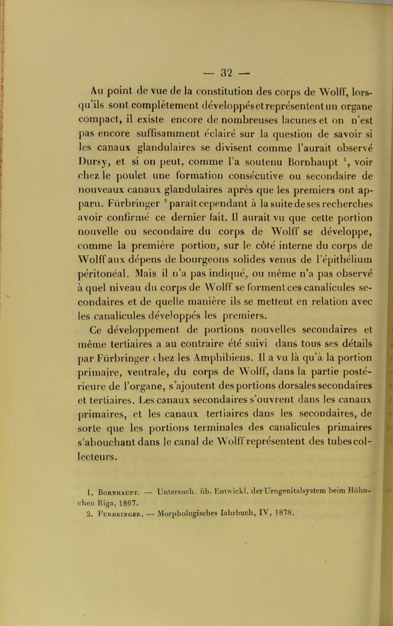 Au point de vue de la constitution des corps de Wolff, lors- qu'ils sont complètement développés et représentent un organe compact, il existe encore de nombreuses lacunes et on n'est pas encore suffisamment éclairé sur la question de savoir si les canaux glandulaires se divisent comme l'aurait observé Dursy, et si on peut, comme l'a soutenu Bornhaupt ^ voir chez le poulet une formation consécutive ou secondaire de nouveaux canaux glandulaires après que les premiers ont ap- paru. Fùrbringer ^ paraît cependant à la suite de ses recherches avoir confirmé ce dernier fait. Il aurait vu que cette portion nouvelle ou secondaire du corps de Wolff se développe, comme la première portion, sur le côté interne du corps de Wolff aux dépens de bourgeons solides venus de l'épithélium péritonéal. Mais il n'a pas indi((ué, ou même n'a pas observé à quel niveau du corps de Wolff se forment ces canalicules se- condaires et de quelle manière ils se mettent en relation avec les canalicules développés les premiers. Ce développement de portions nouvelles secondaires et même tertiaires a au contraire été suivi dans tous ses détails par Fùrbringer ( liez les Âmphibiens. Il a vu là qu'à la portion primaire, ventrale, du corps de Wolff, dans la partie posté- rieure de l'organe, s'ajoutent des portions dorsales secondaires et tertiaires. Les canaux secondaires s'ouvrent dans les canaux primaires, et les canaux tertiaires dans les secondaires, de sorte que les portions terminales des canalicules primaires s'abouchant dans le canal de Wolff représentent des tubes col- lecteurs, i 1. Bornhaupt. — chen Riga, 1867. 2. FURBHINGEH. Untersiich. iib. Enlwickl, der Urogenitalsystem beim Hiihn~ Morphologisches lahrbuch, IV, 3878.
