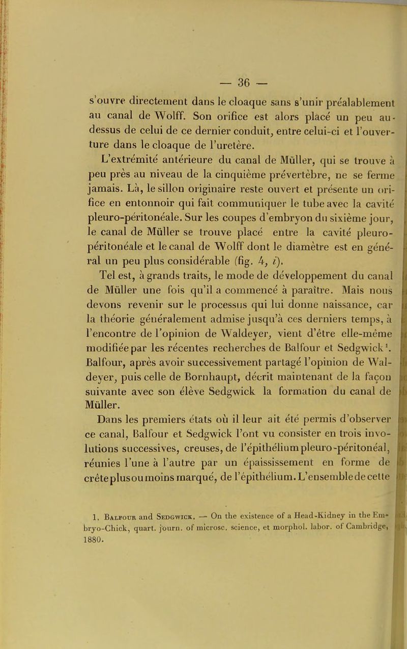 s'ouvre directement dans le cloaque sans s'unir préalablement au canal de Wolff. Son orifice est alors placé un peu au - dessus de celui de ce dernier conduit, entre celui-ci et l'ouver- ture dans le cloaque de l'urelère. L'extrémité antérieure du canal de Mûller, qui se trouve à peu près au niveau de la cinquième prévertèbre, ne se ferme jamais. Là, le sillon originaire reste ouvert et présente un ori- fice en entonnoir qui fait communiquer le tube avec la cavité pleuro-péritonéale. Sur les coupes d'embryon du sixième jour, le canal de Mûller se trouve placé entre la cavité pleuro- péritonéale et le canal de Wolff dont le diamètre est en géné- ral un peu plus considérable (fig. 4, i). Tel est, à grands traits, le mode de développement du canal de Mûller une fois qu'il a commencé à paraître. Mais nous devons revenir sur le processus qui lui donne naissance, car la théorie généralement admise jusqu'à ces derniers temps, à rencontre de l'opinion de Waldeyer, vient d'être elle-même modifiée par les récentes recherches de Balfour et Sedgwick*. Balfour, après avoir successivement partagé l'opinion de Wal- deyer, puis celle de Bornhaupt, décrit maintenant de la façon suivante avec son élève Sedgwick la formation du canal de Mûller. Dans les premiers états où il leur ait été permis d'observer ce canal, Balfour et Sedgwick l'ont vu consister en trois invo- lutions successives, creuses, de l'épithéliumpleuro-péritonéai, réunies l'une à l'autre par un épaississement en forme de crête plusou moins marqué, de l'épithélium. L'ensemble de cette 1. Balfour and Sedgwick. — On the existence of a Head-Kidney in the Em» bryo-Chick, quart, journ. of microsc. science, et morphol. labor. of Cambridge, 1880.