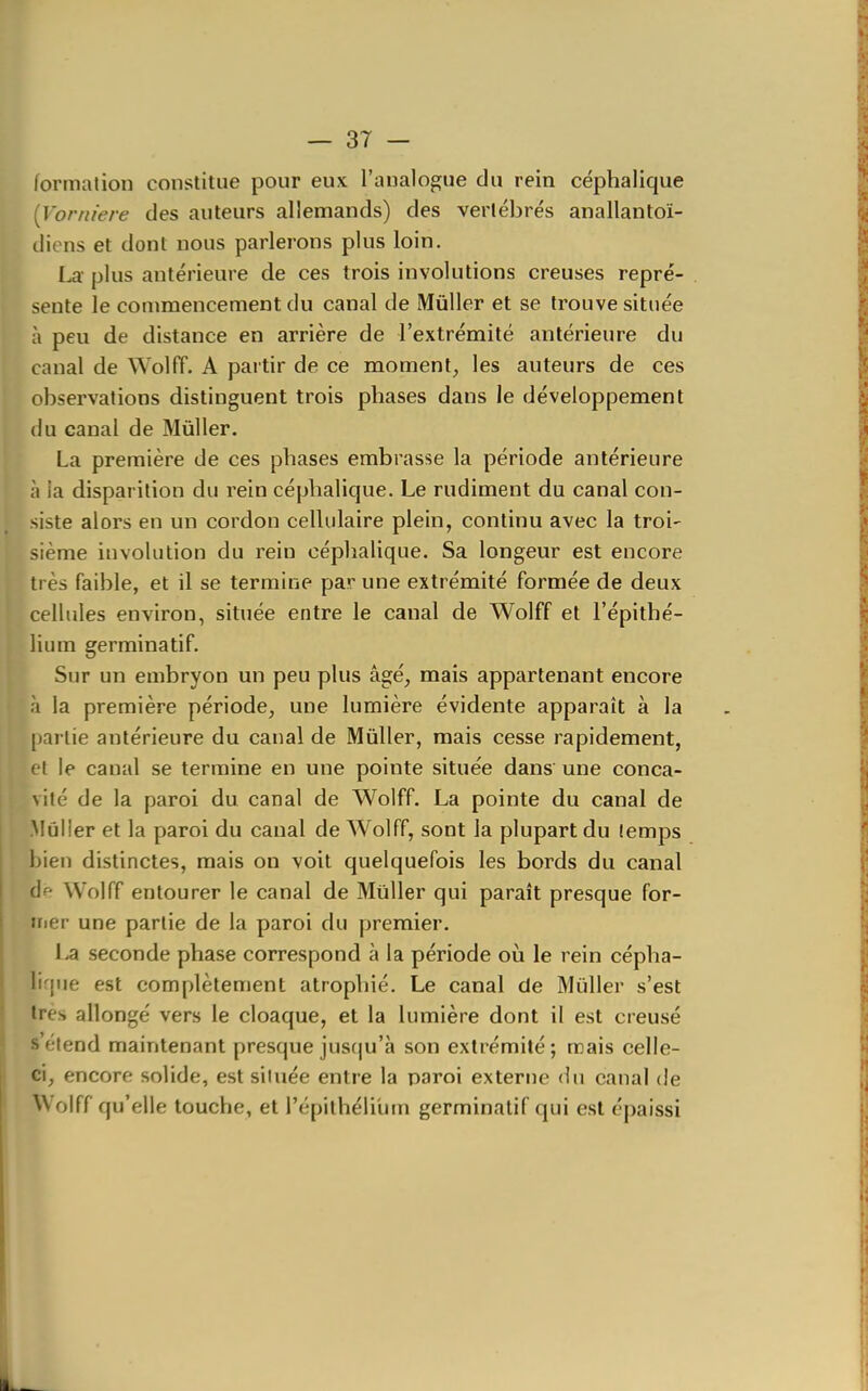formation constitue pour eux l'analogue du rein céphalique {Vorniere des auteurs allemands) des vertébrés anallantoï- diens et dont nous parlerons plus loin. La- plus antérieure de ces trois involutions creuses repré- sente le commencement du canal de MûUer et se trouve située à peu de distance en arrière de l'extrémité antérieure du canal de Wolff. A pai tir de ce moment, les auteurs de ces observations distinguent trois phases dans le développement (lu canal de Mûller. La première de ces phases embrasse la période antérieure à ia disparition du rein céphalique. Le rudiment du canal con- siste alors en un cordon cellulaire plein, continu avec la troi- sième involution du rein céphalique. Sa longeur est encore très faible, et il se termine par une extrémité formée de deux cellules environ, située entre le canal de Wolff et l'épithé- lium germinatif. Sur un embryon un peu plus âgé, mais appartenant encore à la première période, une lumière évidente apparaît à la partie antérieure du canal de Mûller, mais cesse rapidement, et le canal se termine en une pointe située dans une conca- vité de la paroi du canal de Wolff. La pointe du canal de Mûlier et la paroi du canal de AVolff, sont la plupart du temps bien distinctes, mais on voit quelquefois les bords du canal f]f Wolff entourer le canal de Mûller qui paraît presque for- irier une partie de la paroi du premier. i.a seconde phase correspond à la période où le rein cépha- lirpie est complètement atrophié. Le canal de Mùller s'est très allongé vers le cloaque, et la lumière dont il est creusé étend maintenant presque jus(ju'à son extrémité; mais celle- ci, encore solide, est située entre la paroi externe du canal de Wolff qu'elle touche, et l'épithélilim germinatif qui est épaissi