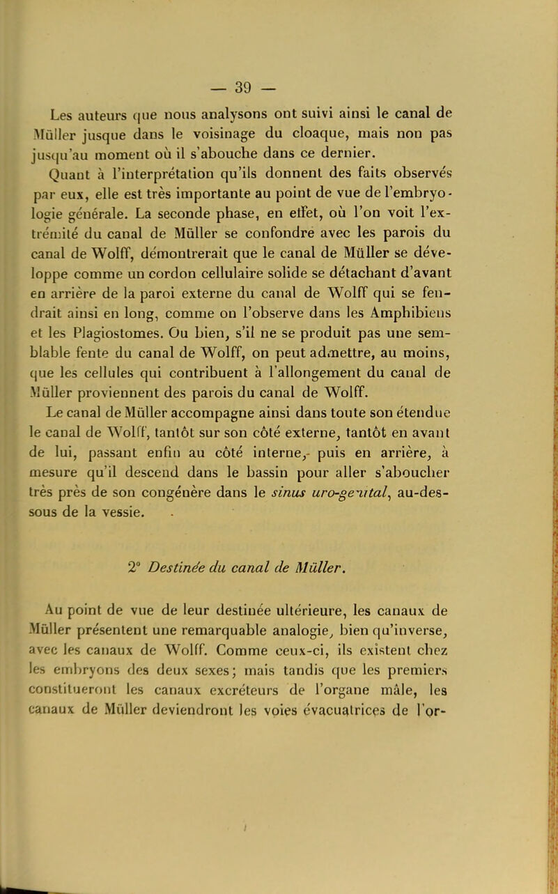 Les auteurs que nous analysons ont suivi ainsi le canal de iMûIler jusque dans le voisinage du cloaque, mais non pas jusqu'au moment où il s'abouche dans ce dernier. Quant à l'interprétation qu'ils donnent des faits observés par eux, elle est très importante au point de vue de l'embryo- logie générale. La seconde phase, en etFet, où l'on voit l'ex- tiéajilé du canal de Mùller se confondre avec les parois du canal de Wolff, démontrerait que le canal de Millier se déve- loppe comme un cordon cellulaire solide se détachant d'avant en arrière de la paroi externe du canal de Wolff qui se fen- drait ainsi en long, comme on l'observe dans les Amphibieus et les Plagiostomes. Ou bien, s'il ne se produit pas une sem- blable fente du canal de Wolff, on peut admettre, au moins, que les cellules qui contribuent à l'allongement du canal de -Mûller proviennent des parois du canal de Wolff. Le canal de Mûller accompagne ainsi dans toute son étendue le canal de Wolff, tantôt sur son côté externe, tantôt en avant de lui, passant enfin au côté interne,- puis en arrière, à mesure qu'il descend dans le bassin pour aller s'aboucher très près de son congénère dans le sinus uro-gev,ital^ au-des- sous de la vessie. 2° Destinée du canal de Mûller. Au point de vue de leur destinée ultérieure, les canaux de Mùller présentent une remarquable analogie^ bien qu'inverse, avec les canaux de Wolff. Comme ceux-ci, ils existent chez les embryons des deux sexes; mais tandis que les premiers constitueront les canaux excréteurs de l'organe mâle, les canaux de Millier deviendront les voies évacualrices de l'Qr- t
