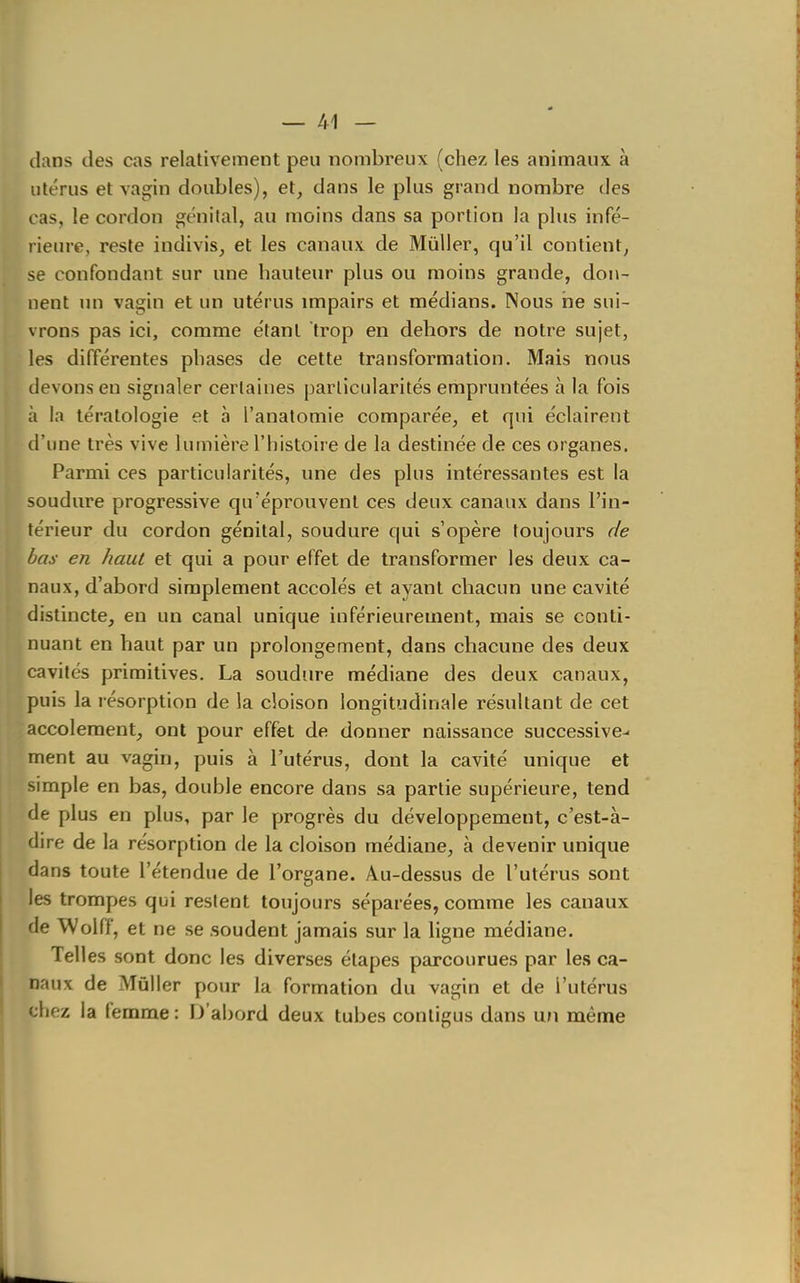 clans des cas relativement peu nombreux (chez les animaux à utérus et vagin doubles), et, dans le plus grand nombre des cas, le cordon génital, au moins dans sa portion la plus infé- rieure, reste indivis, et les canaux de Mûller, qu'il contient, se confondant sur une hauteur plus ou moins grande, don- nent un vagin et un utérus impairs et médians. Nous rie sui- vrons pas ici, comme étant trop en dehors de notre sujet, les différentes phases de cette transformation. Mais nous devons en signaler certaines particularités empruntées à la fois à la tératologie et à l'anatomie comparée, et qui éclairent d'une très vive lumière l'histoire de la destinée de ces organes. Parmi ces particularités, une des plus intéressantes est la soudure progressive qu'éprouvent ces deux canaux dans l'in- térieur du cordon génital, soudure qui s'opère toujours de bas en haut et qui a pour effet de transformer les deux ca- naux, d'abord simplement accolés et ayant chacun une cavité distincte, en un canal unique inférieurement, mais se conti- nuant en haut par un prolongement, dans chacune des deux cavités primitives. La soudure médiane des deux canaux, puis la résorption de la cloison longitudinale résultant de cet accoleraent, ont pour effet de donner naissance successive^ ment au vagin, puis à l'utérus, dont la cavité unique et simple en bas, double encore dans sa partie supérieure, tend de plus en plus, par le progrès du développement, c'est-à- dire de la résorption de la cloison médiane, à devenir unique dans toute l'étendue de l'organe. Au-dessus de l'utérus sont les trompes qui restent toujours séparées, comme les canaux de Wolfï', et ne se soudent jamais sur la ligne médiane. Telles sont donc les diverses étapes parcourues par les ca- naux de Mùller pour la formation du vagin et de l'utérus chez la femme : D'abord deux tubes contigus dans un même