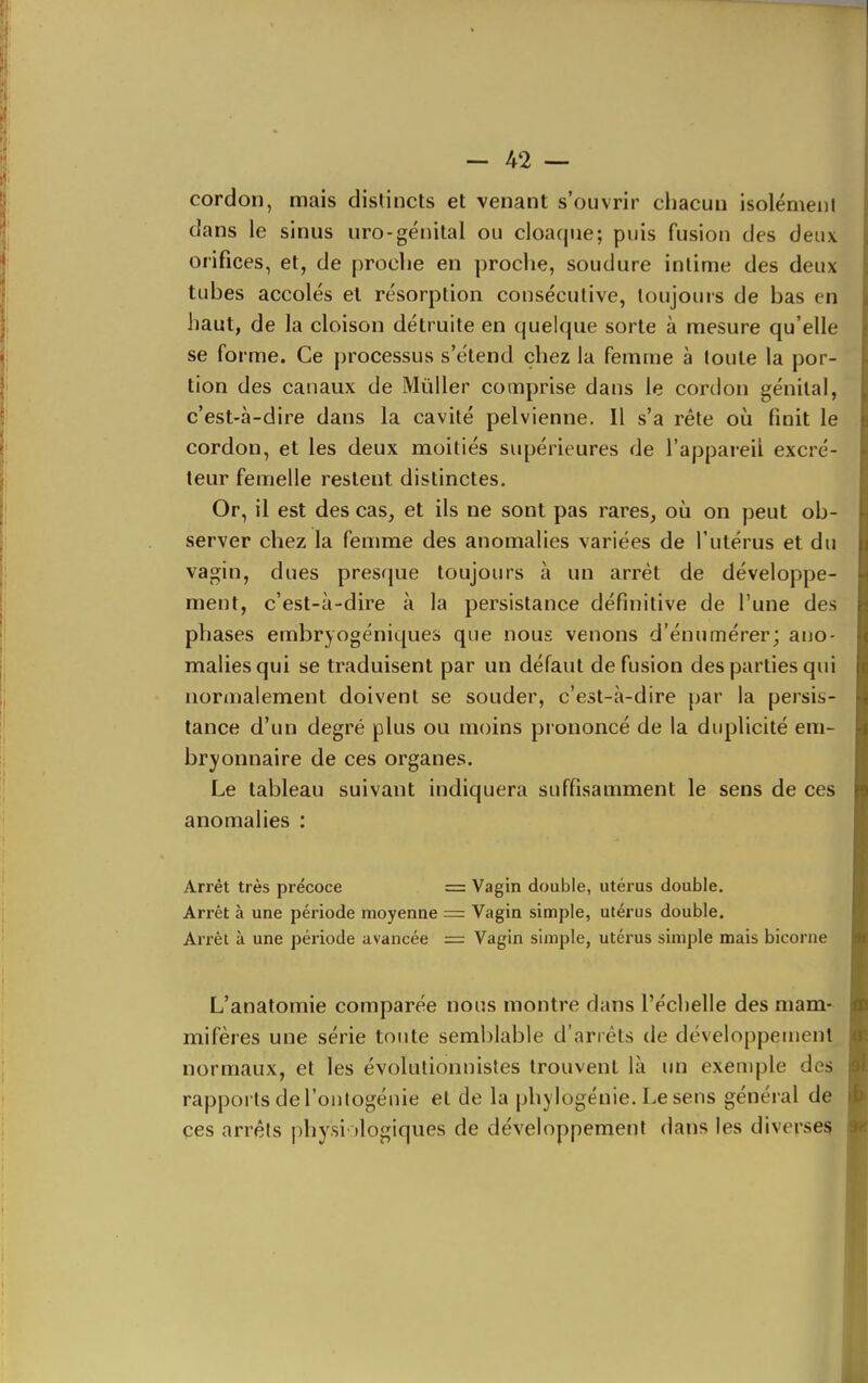 cordon, mais distincts et venant s'ouvrir chacun isolément dans le sinus uro-génital ou cloaque; puis fusion des deux orifices, et, de proche en proche, soudure intime des deux tubes accolés et résorption consécutive, toujours de bas en haut, de la cloison détruite en quelque sorte à mesure qu'elle se forme. Ce processus s'étend chez la femme à toute la por- tion des canaux de MùUer comprise dans le cordon génital, c'est-à-dire dans la cavité pelvienne. Il s'a rête oii finit le cordon, et les deux moitiés supérieures de l'appareil excré- teur femelle restent distinctes. Or, il est des cas, et ils ne sont pas rares, où on peut ob- server chez la femme des anomalies variées de l'utérus et du vagin, dues presque toujours à un arrêt de développe- ment, c'est-à-dire à la persistance définitive de l'une des phases embryogéniques que nous venons d'énumérer; ano- malies qui se traduisent par un défaut de fusion des parties qui normalement doivent se souder, c'est-à-dire par la persis- tance d'un degré plus ou moins prononcé de la duplicité em- bryonnaire de ces organes. Le tableau suivant indiquera suffisamment le sens de ces anomalies : Arrêt très précoce = Vagin double, utérus double. Arrêt à une période moyenne = Vagin simple, utérus double. Arrêt à une période avancée = Vagin simple, utérus simple mais bicorne L'anatomie comparée nous montre dans l'échelle des mam- mifères une série toute semblable d'arrêts de développement normaux, et les évolutionnistes trouvent là un exemple des rapports de routogénie et de la phylogénie. Le sens général de çes arrêts physiologiques de développement dans les diverses