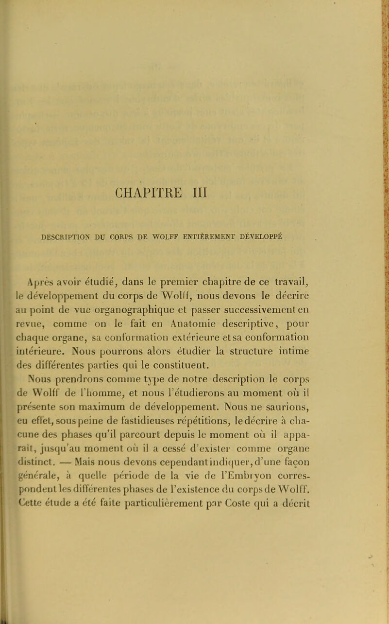 CHAPITRE III DESCRIPTION DU CORPS DE WOLFF ENTIÈREMENT DÉVELOPPÉ Après avoir éludié, dans le premier chapitre de ce travail, le développement du corps de Wolîf, nous devons le décrire au point de vue organographique et passer successivement en revue, comme on le fait en Anatomie descriptive, pour chaque organe, sa conformation extérieure et sa conformation intérieure. Nous pourrons alors étudier la structure intime des différentes parties qui le constituent. Nous prendrons comme type de notre description le corps de Wolff de l'homme, et nous l'étudierons au moment oii il présente son maximum de développement. Nous ne saurions, eu efl'et, sous peine de fastidieuses répétitions, ledécrii e à cha- cune des phases qu'il parcourt depuis le moment où il appa- raît, jusqu'au moment où il a cessé d'exister comme organe distinct. — Mais nous devons cependantindicjuer,d'une façon générale, à quelle période de la vie de l'Embiyon corres- pondent les différentes phases de l'existence du corps de Wolff, Cette élude a été faite particulièrement pnr Cosle qui a décrit