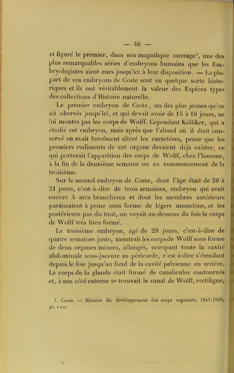 et figuré le premier, dans son magnifique ouvrage*, une des plus remarquables séries d'embryons humains que les Em- bryologistes aient eues jusqu'ici à leur disposition. — La plu- part de ces embryons de Cosle sont en quelque sorte histo- riques et ils ont véritablement la valeur des Espèces types des collections d'Histoire naturelle. Le premier embryon de Costa , un des plus jeunes qu'on ait obervés jusqu'ici, et qui devait avoir de 15 à 18 jours, ne lui montra pas les corps de Wolff. Cependant Kôlliker, qui a étudié cet embryon^ mais après que l'alcool où il était con- servé en avait forcément altéré les caractères, pense que les premiers rudiments de cet organe devaient déjà exister, ce qui porterait l'apparition des corps de Wollf, chez l'homme, à la fin de la deuxième semaine ou au commencement de la troisième. Sur le second embryon de Coste, dont l'âge était de 20 à 21 jours, c'est-à-dire de trois semaines, embryon qui avait encore 4 arcs branchiaux et dont les membres antérieurs paraissaient à peine sous forme de légers mamelons, et les postérieurs pas du tout, on voyait au-dessous du foie le corps de Wolff très bien formé. Le troisième embryon, âgé de 28 jours, c'est-à-dire de quatre semaines juste, montrait lescorpsde Wolff sous forme de deux organes minces, allongés, occupant toute la cavité abdominale sous-jacente au péricarde, c'est à-dire s'étendant depuis le foie jusqu'au fond de la cavité pelvienne en arrière, l^e corps de la glande était formé de canalicules contournés et, à son côté externe se trouvait le canal de Wolff, recliligne» 1. CosTH. — Histoire du développement des corps organisés, 1847-1859* pl. I XII.