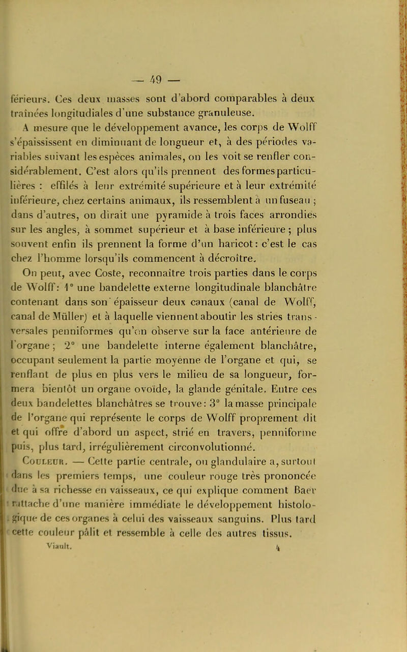 — /f9 — fërieurs. Ces deux masses sont d'abord comparables à deux traînées longiludiales d'une substance granuleuse. A mesure que le développement avance, les corps de Wolff s'épaississent en diminuant de longueur et, à des périodes va- riables suivant les espèces animales, on les voit se renfler con- sidérablement. C'est alors qu'ils prennent des formes particu- lières : effilés à leur extrémité supérieure et à leur extrémité inférieure, chez certains animaux, ils ressemblent à un fuseau ; dans d'autres, on dirait une pyramide à trois faces arrondies sur les angles, à sommet supérieur et à base inférieure ; plus souvent enfin ils prennent la forme d'un haricot: c'est le cas chez l'homme lorsqu'ils commencent à décroître. On peut, avec Coste, reconnaître trois parties dans le corps de Wolff: 1° une bandelette externe longitudinale blanchâtre contenant dans son'épaisseur deux canaux (canal de WollT, canal de Miillerj et à laquelle viennent aboutir les stries trans- versales penniformes qu'on observe sur la lace antérienre de Torgane ; 2° une bandelette interne également blanchâtre, occupant seulement la partie moyenne de l'organe et qui, se renflant de plus en plus vers le milieu de sa longueur, for- mera bientôt un organe ovoïde, la glande génitale. Entre ces deux bandelettes blanchâtres se trouve: 3° la masse principale de l'organe qui représente le corps de Wolff proprement dit et qui offre d'abord un aspect, strié en travers, penniforme puis, plus tard, irrégulièrement circonvolutionné. Couleur. — Cette partie centrale, ou glandulaire a,surloiii t dans les premiers tem[)s, une couleur rouge très prononcée (lue à sa richesse en vaisseaux, ce qui explique comment Baer • rittache d'une manière immédiate le développement liistolo- giqiie de ces organes à celui des vaisseaux sanguins. Plus tard cette coiileur pâlit et ressemble à celle des autres tissus. V'iault.