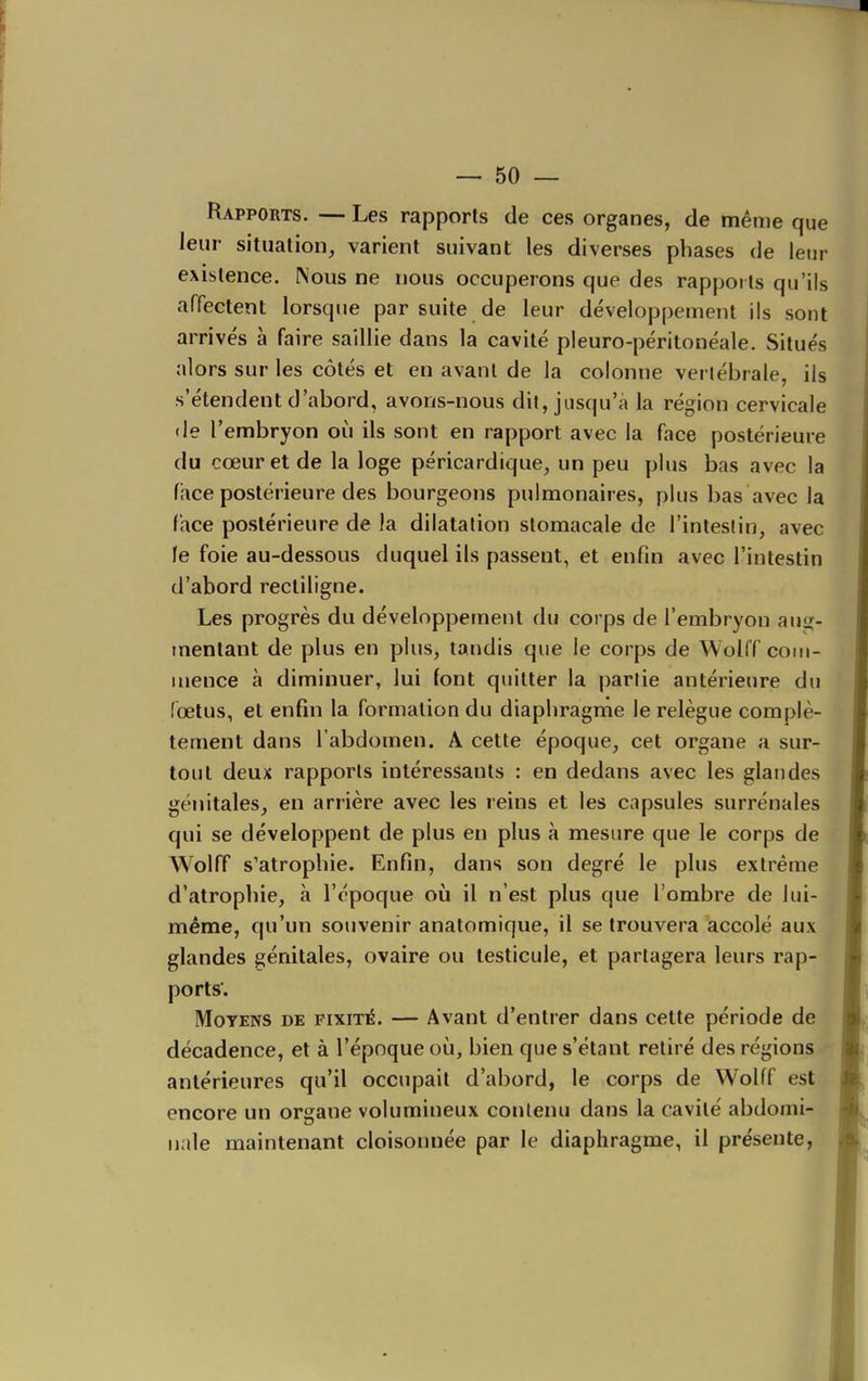 Rapports. — Les rapports de ces organes, de mênie que leur situation, varient suivant les diverses phases de leur existence. Nous ne nous occuperons que des rapports qu'ils affectent lorsque par suite de leur développement ils sont arrivés à faire saillie dans la cavité pleuro-péritonéale. Situés alors sur les côtés et en avant de la colonne vertébrale, ils s'étendent d'abord, avons-nous dit, jusqu'à la région cervicale (le l'embryon où ils sont en rapport avec la face postérieure du cœur et de la loge péricardique, un peu plus bas avec la face postérieure des bourgeons pulmonaires, plus bas avec la face postérieure de la dilatation stomacale de l'intestin, avec le foie au-dessous duquel ils passent, et enfm avec l'intestin d'abord rectiligne. Les progrès du développement du corps de l'embryon auj;- menlant de plus en plus, tandis que le corps de Wolff com- mence à diminuer, lui font quitter la partie antérieure du (œlus, et enfin la formation du diaphragme le relègue complè- tement dans l'abdomen. A cette époque, cet organe a sur- tout deux rapports intéressants : en dedans avec les glandes génitales, en arrière avec les reins et les capsules surrénales qui se développent de plus en plus à mesure que le corps de Wolff s'atrophie. Enfin, dans son degré le plus extrême d'atrophie, à l'époque où il n'est plus que l'ombre de lui- même, qu'un souvenir anatomique, il se trouvera accolé aux glandes génitales, ovaire ou testicule, et partagera leurs rap- ports'. Moyens de fixité. — Avant d'entrer dans cette période de décadence, et à l'époque où, bien que s'étant retiré des régions - antérieures qu'il occupait d'abord, le corps de Wolff est encore un organe volumineux contenu dans la cavité abdomi- nale maintenant cloisonnée par le diaphragme, il présente,